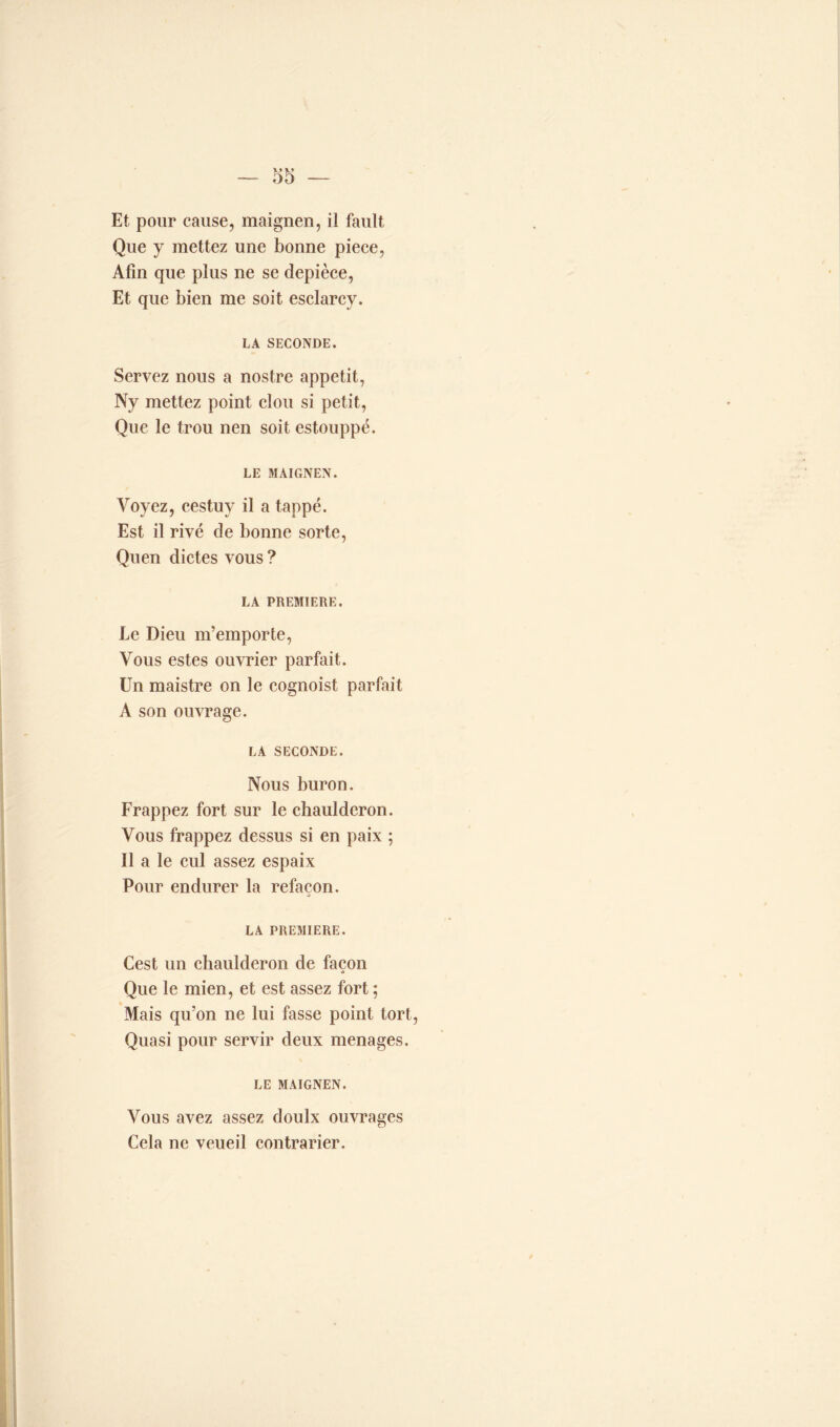 Et pour cause, maignen, il fault, Que y mettez une bonne piece, Afin que plus ne se depièce, Et que bien me soit esclarcy. LA SECONDE. Servez nous a nostre appétit, Ny mettez point clou si petit, Que le trou nen soit estouppé. LE MAIGNEN. Voyez, cestuy il a tappé. Est il rivé de bonne sorte, Quen dictes vous ? LA PREMIERE. Le Dieu m’emporte, Vous estes ouvrier parfait. Un maistre on le cognoist parfait A son ouvrage. LA SECONDE. Nous buron. Frappez fort sur le chauldcron. Vous frappez dessus si en paix ; Il a le cul assez espaix Pour endurer la refaçon. LA PREMIERE. Cest un ehaulderon de façon Que le mien, et est assez fort ; Mais qu’on ne lui fasse point tort, Quasi pour servir deux ménagés. LE MAIGNEN. Vous avez assez doulx ouvrages Cela ne veueil contrarier.