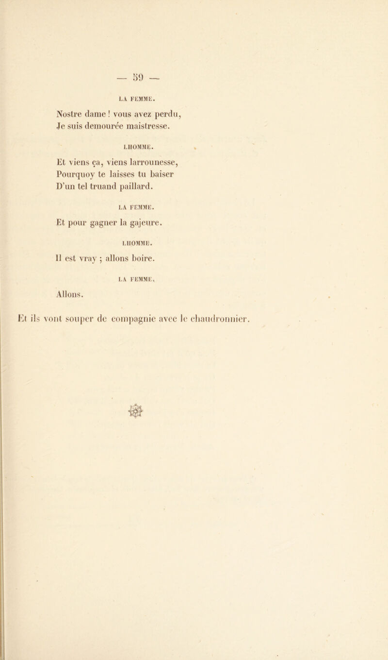 LA FEMME. Nostre dame ! vous avez perdu, Je suis demourée maistresse. LHOMME. Et viens ça, viens larrounesse, Pourquoy te laisses tu baiser D'un tel truand paillard. LA FEMME. Et pour gagner la gajeure. LHOMME. 11 est vray ; allons boire. LA FEMME. Allons. Et iis vont souper de compagnie avec le chaudronnier.