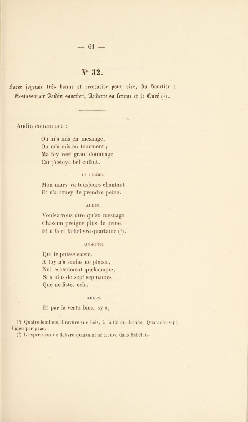 32. farce îo^cuôc très bonne et mrcatbc pour rire, bu ôaoetter : Ccôtaôeauotr 3lubm ôaoetter1 ^iubette sa femme et le Cure (*). And in commence : On m’a mis en mesnage, On m’a mis en tourment ; Ma foy cest grant dommage Car j’estove bel enfant. LA FEMME. Mon mary va tousjours chantant Et n’a soucy de prendre peine. AüDIN. Voulez vous dire qu’en mesnage Chascun preigne plus de peine, Et il faict ta fiebvre quartaine (2). AUDETTE. Qui te puisse saisir. A toy n’a soûlas ne plaisir, Nul esbatement quelconque, Si a plus de sept sepmaines Que ne fistes cela. AÜDIN. Et par la vertu bieu, sy a, (') Quatre feuillets. Gravure sur bois, à la (in du dernier. Quarante-sept ignés par page. (2) L’expression de fiebvre ,quartaine se trouve dans Rabelais.