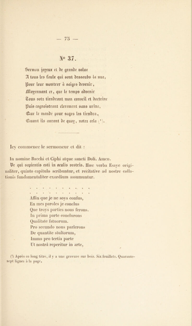 N° 37. Sermon joueur et be grande naine 71 tous les fouir qui sont bessoubs la nue, |3our leur montrer à saiges beoenir, Moyennant ce, que le temps abocnir ®ous sot* ttenbront mon conseil et boctrine Puis cognoistront clerement sans urine, dilue le monbc pour sages les tienbra, douant ils auront be quog, note* cela ^l). Icy commence le sermoneur et dit : \ In nomme Bacchi et Ciphi atque sancti Doli. Amen. De qui sapientis esti in oculis nestris. Hæc yerba Esaye origi- naliter, quinto capitulo scribuntur, et recitative ad nostre colla- tionis fnndamentaliter exordium assumuntur. Affin que je ne soys confus, En mes paroles je conclus Que troys parties nous ferons. In prima parte conclurons Qualitate fatuorum. Pro secundo nous parlerons De quantité stultorum, Irarno pro tertia parte Ut nostrâ reperitur in arte, (l) Après ce long titre, il y a une gravure sur bois. Six feuillets. Quarante- sept lignes à la page.