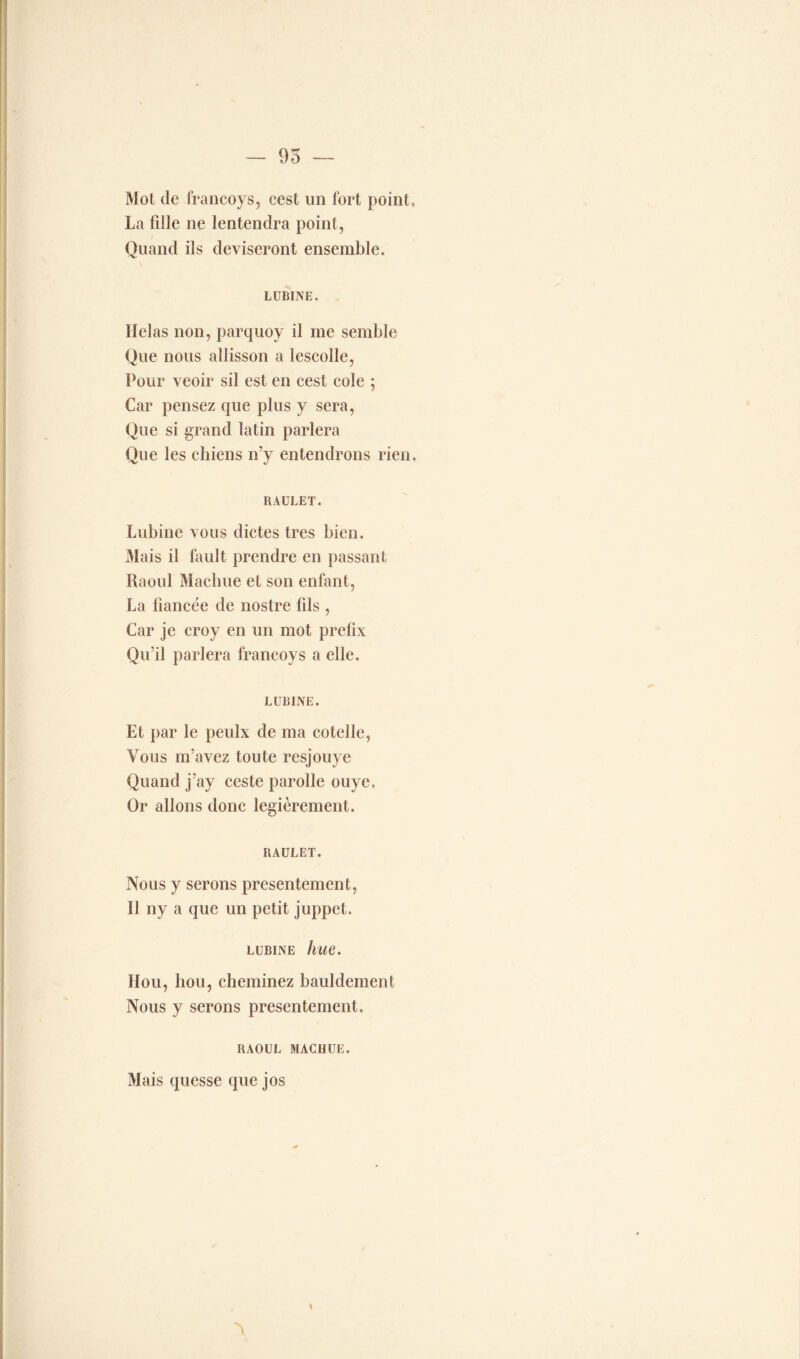 — 95 — Mot de francoys, cest un fort point, La fille ne lentendra point, Quand ils deviseront ensemble. LUBINE. Ilelas non, parquoy il me semble Que nous allisson a lescolle, Pour veoir sil est en cest cole ; Car pensez que plus y sera, Que si grand latin parlera Que les chiens n’y entendrons rien. RAULET. Lubine vous dictes très bien. Mais il fault prendre en passant Raoul Machue et son enfant, La fiancée de nostre fils , Car je croy en un mot prefix Qu’il parlera francoys a elle. LUBINE. Et par le peulx de ma cotelle, Vous m’avez toute resjouye Quand j’ay ceste parolle ouye. Or allons donc legièrement. RAULET. Nous y serons présentement, 11 ny a que un petit juppet. lubine hue. Hou, hou, cheminez bauldement Nous y serons présentement. RAOUL MACHUE. Mais quesse que jos N \