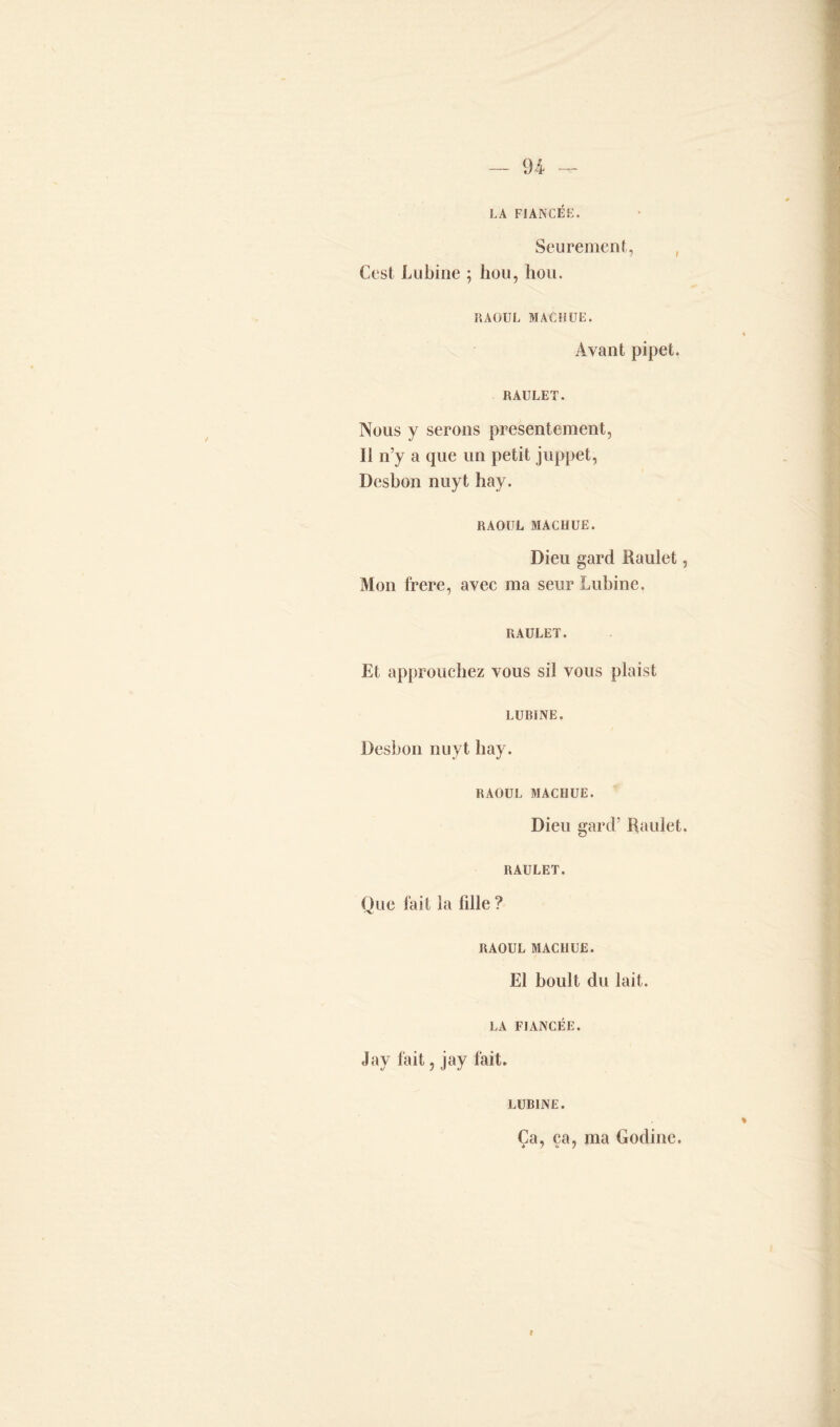 LA FIANCÉE. Seurement, , Cest Lu bine ; hou, hou. RAOUL MACHUE. Avant pipet. raulet. Nous y serons présentement, Il n’y a que un petit juppet, Desbon nuyt hay. RAOUL MACHUE. Dieu gard Raulet, Mon frere, avec ma seurLubine. raulet. Et approuchez vous sil vous plaist LU RI NE. Desbon nuyt hay. RAOUL MACHUE. Dieu gard’ Raulet. RAULET. Que fait la fille ? RAOUL MACHUE. El boult du lait. LA FIANCÉE. Jay fait, jay fait. LUBINE. Ça, ça, ma Godine.