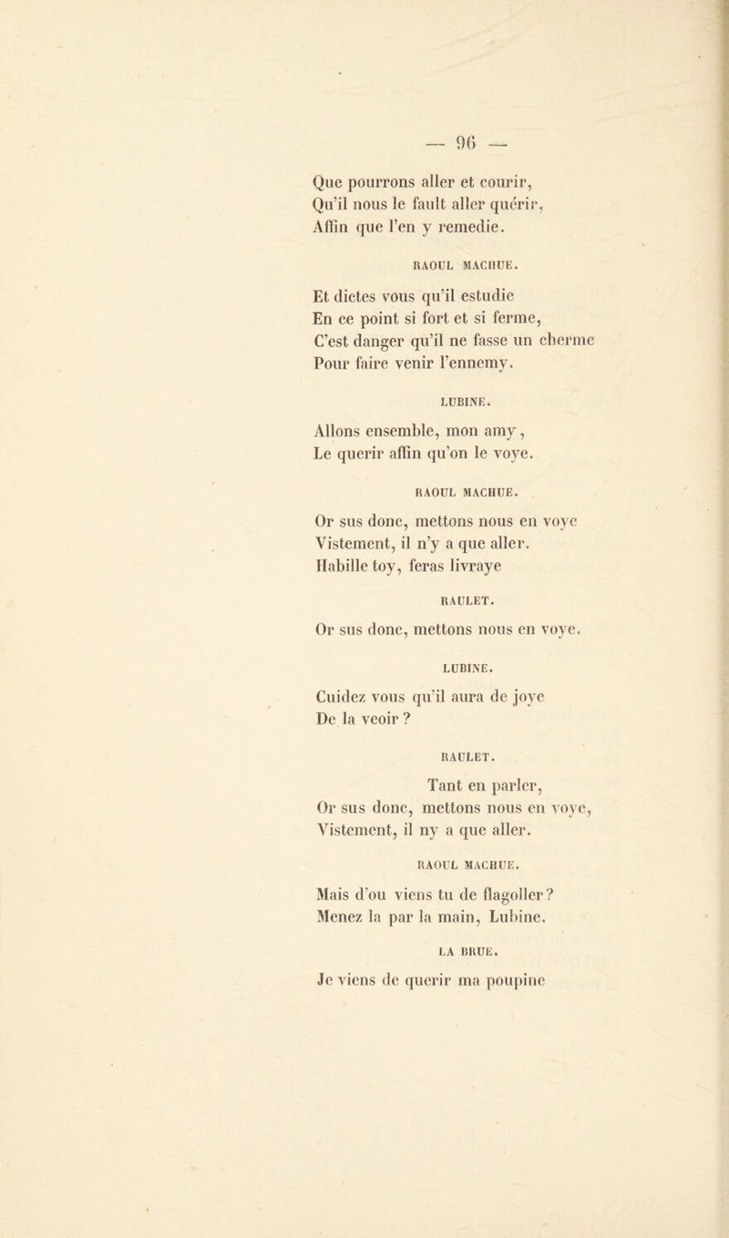 Que pourrons aller et courir, Qu’il nous le fault aller quérir, Afîîn que l’en y remedie. RAOUL MACHUE. Et dictes vous qu’il estudie En ce point si fort et si ferme, C’est danger qu’il ne fasse un cher me Pour faire venir l’ennemy. LUBINE. Allons ensemble, mon amy, Le quérir aiïin qu’on le voye. RAOUL MACHUE. Or sus donc, mettons nous en voye Vistement, il n’y a que aller. Habille toy, feras livraye RAULET. Or sus donc, mettons nous en voye. LUBINE. Cuidez vous qu’il aura de jovc De la veoir ? RAULET. Tant en parler, Or sus donc, mettons nous en voye, Vistement, il ny a que aller. RAOUL MACHUE. Mais d’ou viens tu de flageller? Menez la par la main, Lubine. LA BRUE. Je viens de quérir ma poupine