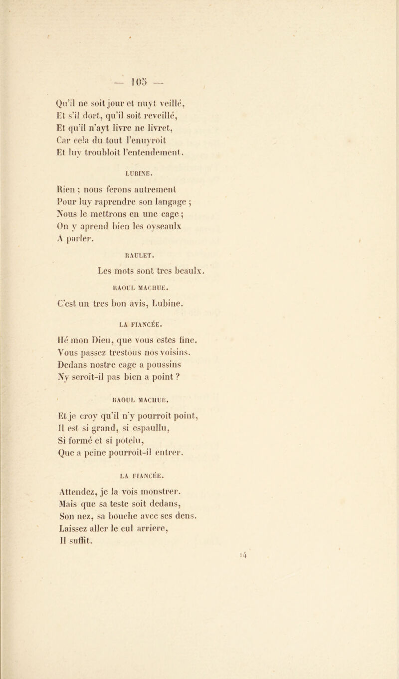 Qu’il ne soit jour et riuyt veillé, Et s’il dort, qu’il soit réveillé, Et qu’il n'ayt livre ne livret, Car cela du tout l’enuyroit Et îuv troubloit l’entendement. LU BINE. Rien ; nous ferons autrement Pour luy raprendre son langage ; Nous le mettrons en une cage ; On y aprend bien les oyseaulx A parler. RAULET. Les mots sont très beaulx. RAOUL MACIIUE. C’est un très bon avis, Lubine. LA FIANCÉE. Hé mon Dieu, que vous estes fine. Vous passez trestous nos voisins. Dedans nostre cage a poussins Ny seroit-il pas bien a point ? RAOUL MACHUE. Et je croy qu'il n'y pourroit point, Il est si grand, si espaullu, Si formé et si potelu, Que a peine pourroit-il entrer. LA FIANCÉE. Attendez, je la vois monstrer. Mais que sa teste soit dedans, Son nez, sa bouche avec ses dens. Laissez aller le cul arriéré, Il suffit.