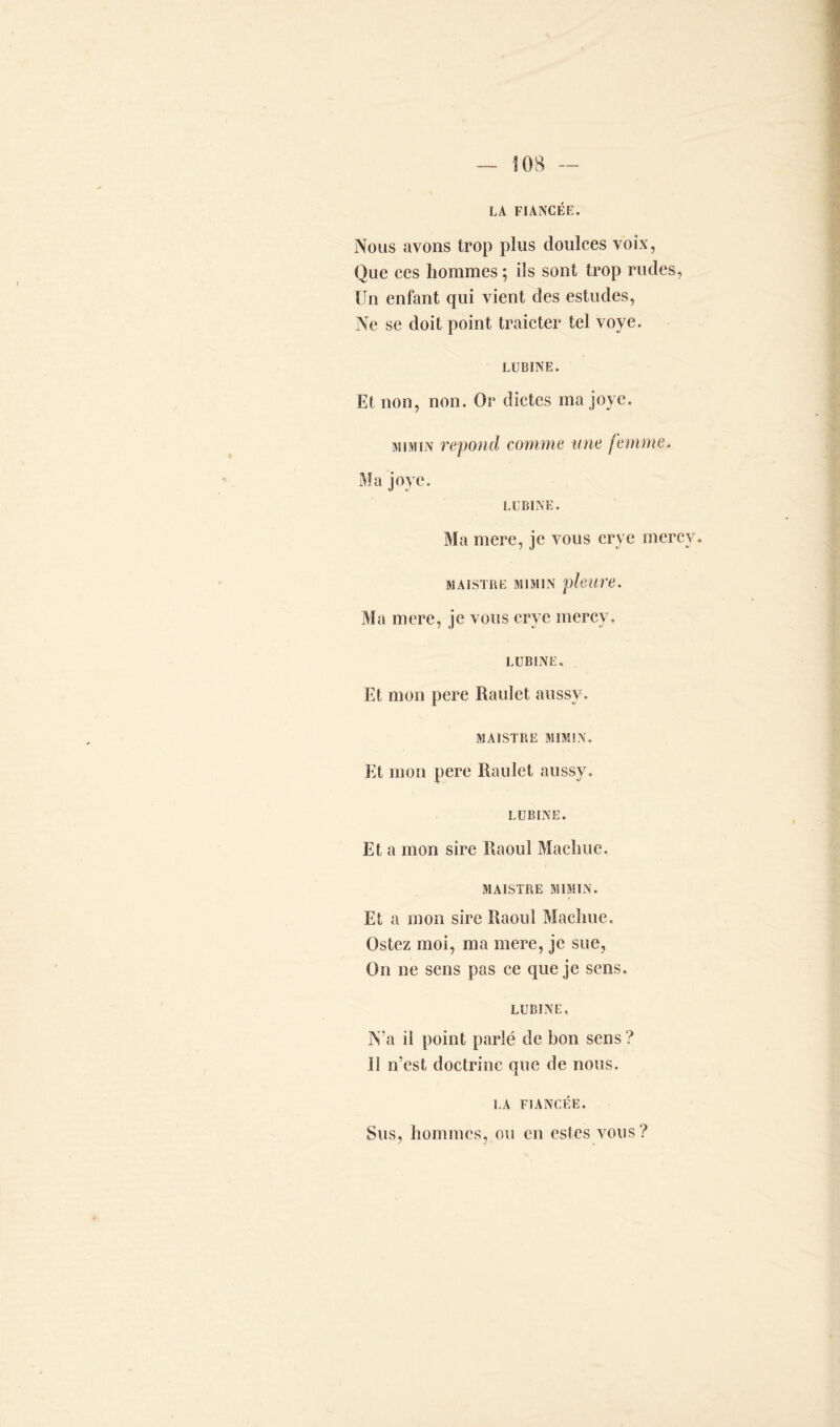 LA FIANCÉE. Nous avons trop plus doulces voix, Que ces hommes ; ils sont trop rudes, Un enfant qui vient des estudes, Ne se doit point traicter tel voye. LUBINE. Et non, non. Or dictes ma joye. m iai in répond comme une femme. Ma joye. LUBINE. Ma mere, je vous crye mercy. MAISTRE MI MIN pleure. Ma mere, je vous crye mercy. LUBINE. Et mon pere Raulet aussv. MAISTRE MIM1N. Et mon pere Raulet aussy. LUBINE. Et a mon sire Raoul Machue, MAISTRE MIMIN. Et a mon sire Raoul Machue, Ostez moi, ma mere, je sue, On ne sens pas ce que je sens. LUBINE, N’a il point parlé de bon sens? Il n’est doctrine que de nous. LA FIANCÉE. Sus, hommes, ou en estes vous?