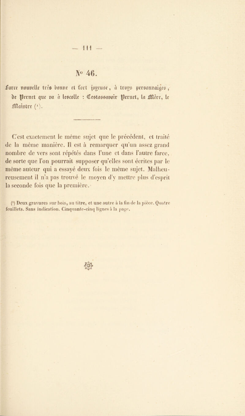 K° 46. i/arcc noitüdlc tris bonne et fort jogeuse, à irons pcreûnnatqeo, bc îpernet que rm à lescolle : Cestassonotr |3ernet, la iïlère, le Maistre (*)• C est exactement le même sujet que îe précédent, et traité de la même manière. Il est à remarquer qu’un assez grand nombre de vers sont répétés dans l’une et dans l’autre farce, de sorte que l’on pourrait supposer qu’elles sont écrites par le même auteur qui a essayé deux fois le même sujet. Malheu- reusement il n’a pas trouvé le moyen d'v mettre plus d’esprit la seconde fois que la première. (’) Deux gravures sur bois, au titre, et une autre à la fin de la pièce. Quatre feuillets. Sans indication. Cinquante-cinq lignes à la page. )