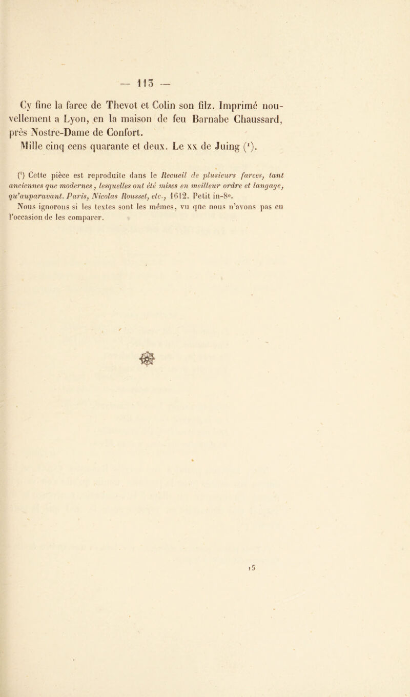 Cy fine la farce de Thevot et Colin son filz. Imprimé nou- vellement a Lyon, en la maison de feu Barnabe Cbaussard, près Nostre-Dame de Confort. Mille cinq cens quarante et deux. Le xx de Juing (*). (') Cette pièce est reproduite dans le Recueil de plusieurs farces, tant anciennes que modernes, lesquelles ont êlé mises en meilleur ordre et langage, qu’auparavant. Paris, Nicolas Roussel, etc-, 1612. Petit in-8°. Nous ignorons si les textes sont les mêmes, vu que nous n’avons pas eu l’occasion de les comparer. ✓