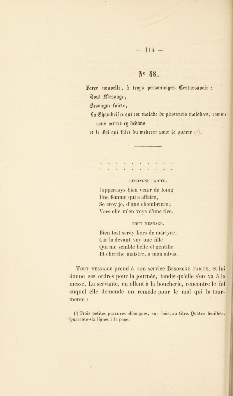 X° 48. farce nouvelle, à treize personnages, Cesiassauotr : <Eouî Ülcsnagc, i3esongne faute, £a €l)ambrtère qui est malabe be plusieurs malabtcs, comme nous nerrez bebans et le fol qut faict bu mebecin pour la guàrtr (*). BESONGNE FÀICTE. Jappercoys bien venir de loin g Une femme qui a affaire, Se croy je, d’une chambrière; Vers elle m’en voys d’une tire. TOUT MESNAGE. Bien tost seray hors de martyre, Car la devant vov une fille Qui me semble belle et gentille Et cherche maistre, a mon advis. Tout mesnaige prend à son service Besong.ne faicte, et lui donne ses ordres pour la journée, tandis qu’elle s’en va à la messe. La servante, en allant à la boucherie, rencontre le fol auquel elle demande un remède pour le mal qui la tour- mente : (') Trois petites gravures oblongues, sur bois, au titre. Quatre feuillets. Quarante-six lignes à la page.