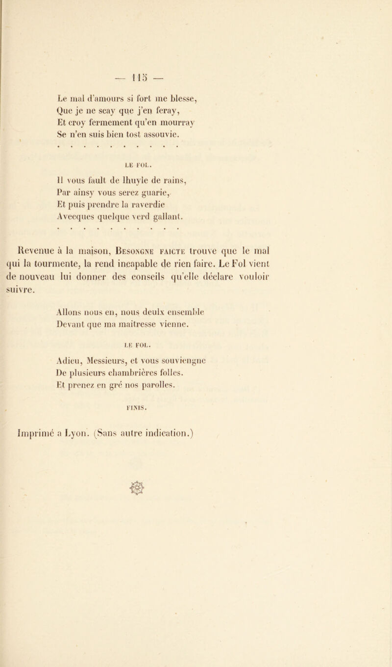 Le mal d’amours si fort me blesse, Que je ne scay que j’en feray, Et croy fermement qu’en mourray Se n’en suis bien tost assouvie. LE FOL. 11 vous fault de lhuyle de rains, Par ainsy vous serez guarie, Et puis prendre la raverdie Avecques quelque verd gallant. Revenue à la maison, Besongne faicte trouve que le mal qui la tourmente, la rend incapable de rien faire. Le Fol vient de nouveau lui donner des conseils qu elle déclare vouloir suivre. Allons nous en, nous deulx ensemble Devant que ma maitresse vienne. LE FOL. Adieu, Messieurs, et vous souviengnc De plusieurs chambrières folles. Et prenez en gré nos parolles. FINIS. Imprimé a Lyon. (Sans autre indication.)