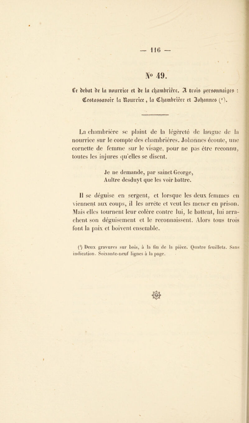 N° 49. Ce bebat ht la nourrice et bc la djambrtère. 51 trois pcrsonnaiijcs : Ccstaôsaooir la Nourrice, la (Cl)ambricrc et 3aS]amîCô ('). La chambrière se plaint de la légèreté de langue de la nourrice sur le compte des chambrières. Johannes écoute, une cornette de femme sur le visage, pour ne pas être reconnu, toutes les injures qu’elles se disent. Je ne demande, par sainct George, Aultre desduyt que les voir battre. Il se déguise en sergent, et lorsque les deux femmes en viennent aux coups, il les arrête et veut les mener en prison. Mais elles tournent leur colère contre lui, le battent, lui arra- chent son déguisement et le reconnaissent. Alors tous trois font la paix et boivent ensemble. (') Deux gravures sur bois, à la fin de la pièce. Quatre feuillets. Sans indication. Soixante-neuf lignes à la page.