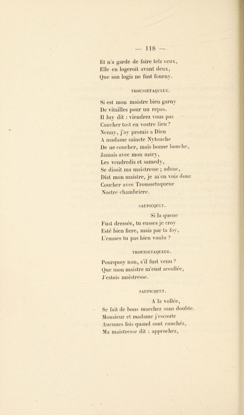 Et n’a garde de faire telz veux, Elle en logeroit avant deux, Que son logis ne fust fourny. TROUSSETAQUEUE. Si est mon maistre bien garny De vitailles pour un repas. Il luy dit : viendrez vous pas Coucher tost en vostre lieu? Nenny, j’av promis a Dieu À madame saincte Nytouche De ne coucher, mais bonne bouche, Jamais avec mon mary, Les vendredis et samedv, Se disoit ma maistressc ; adonc, Dist mon maistre, je m en vois donc Coucher avec Troussetaqueue Nostre chambrière. SAUPICQUET. Si la queue Fust dressée, tu eusses je croy Esté bien fiere, mais par ta foy, L’eusses tu pas bien voulu ? TROUSSETAQUEUE. Pourquoy non, s’il fust venu ? Oue mon maistre m’eust accollée, 'V' J’estois maistressc. SAUPICQUET. A la voilée, Se fait de bons marchez sans double. Monsieur et madame j eseoute Aucunes fois quand sont couchez, Ma maistressc dit : approchez,