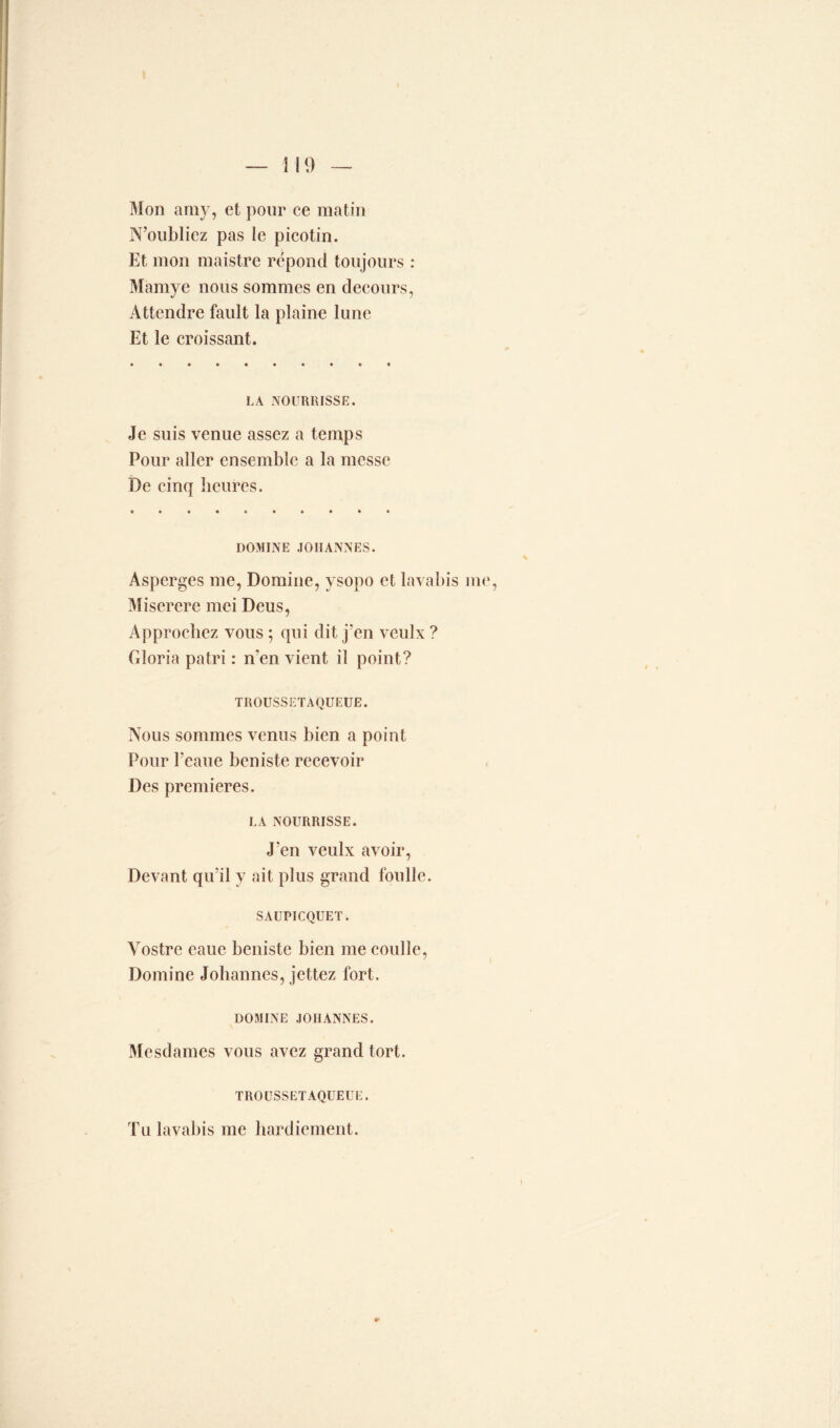 Mon amy, et pour ce matin N’oubliez pas le picotin. Et mon maistre répond toujours : Mamye nous sommes en decours, Attendre fault la plaine lune Et le croissant. LA NOURRISSE. Je suis venue assez a temps Pour aller ensemble a la messe De cinq heures. DOMINE .JOHANNES. Asperges me, Domine, vsopo et lavabis me, Miserere mei Deus, Approchez vous ; qui dit j’en vculx ? Gloria patri : n'en vient il point? TROUSSETAQUEUE. Nous sommes venus bien a point Pour l'eaue beniste recevoir , Des premières. LA NOURRISSE. J'en veulx avoir, Devant qu’il y ait plus grand foulle. SAUPICQUET. Vostre eauc beniste bien me coulle, Domine Johannes, jettez fort. DOMINE JOHANNES. Mesdames vous avez grand tort. TROUSSETAQUEUE. Tu lavabis me hardicment.