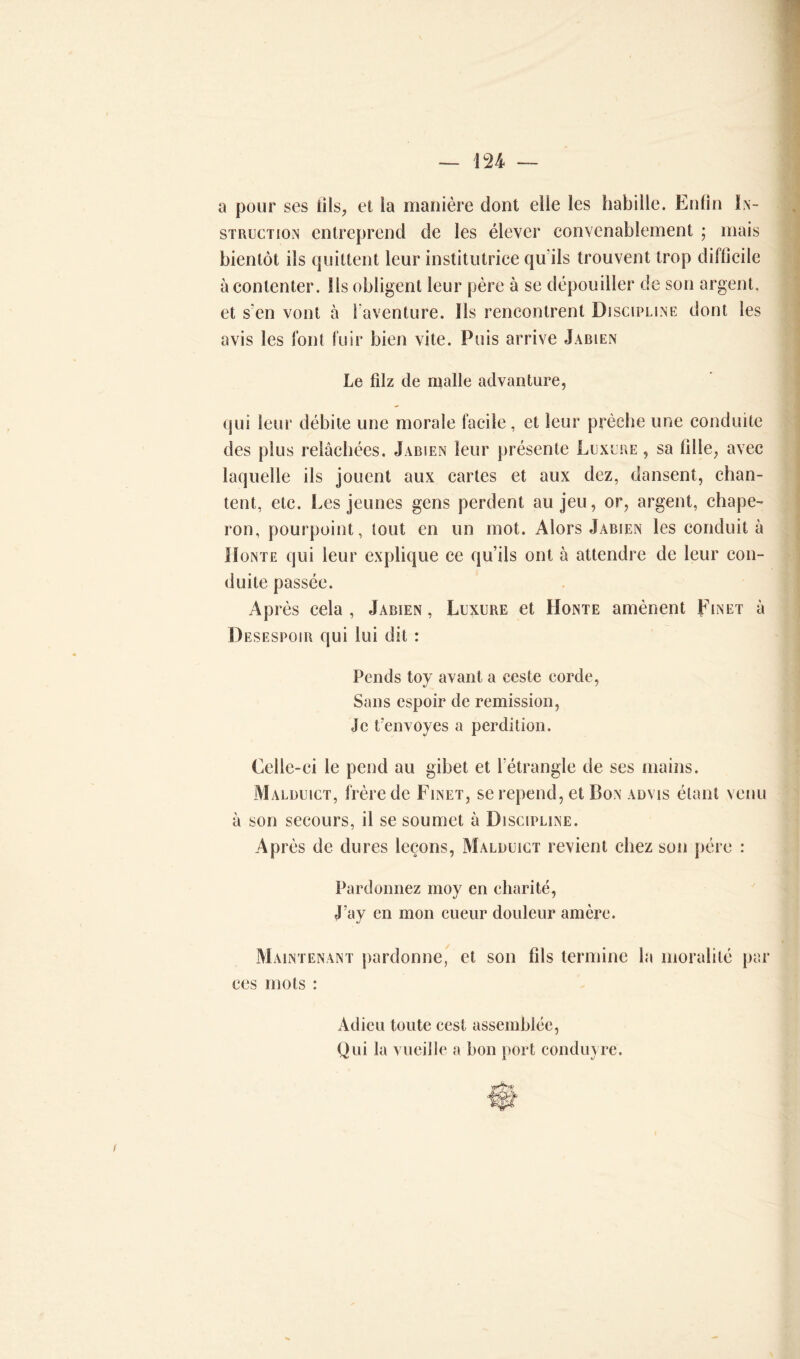 a pour ses fils, et la manière dont elle les habille. Enfin In- struction entreprend de les élever convenablement ; mais bientôt ils quittent leur institutrice qu'ils trouvent trop difficile à contenter. Ils obligent leur père à se dépouiller de son argent, et s'en vont à l’aventure, lis rencontrent Discipline dont les avis les font fuir bien vite. Puis arrive Jabien Le fdz de malle advanture, qui leur débite une morale facile, et leur prêche une conduite des plus relâchées. Jabien leur présente Luxure, sa fille, avec laquelle ils jouent aux cartes et aux dez, dansent, chan- tent, etc. Les jeunes gens perdent au jeu, or, argent, chape- ron, pourpoint, tout en un mot. Alors Jabien les conduit à Honte qui leur explique ce qu’ils ont à attendre de leur con- duite passée. Après cela, Jabien, Luxure et Honte amènent Einet à Désespoir qui lui dit : Pends toy avant a ceste corde, Sans espoir de remission, Je fenvoyés a perdition. Celle-ci le pend au gibet et l’étrangle de ses mains. Malduict, frère de Finet, se repend, et Bon advis étant venu à son secours, il se soumet à Discipline. Après de dures leçons, Malduict revient chez son père : Pardonnez moy en charité, J’ay en mon cueur douleur amère. Maintenant pardonne, et son fils termine la moralité par ces mots : Adieu toute cest assemblée, Qui la vueille a bon port conduyre.