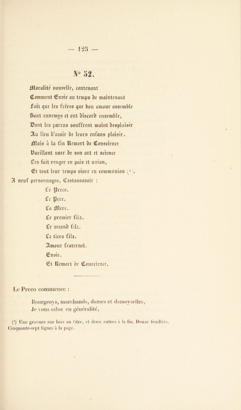 ! 2o N° 52. Moralité nouoelle, contenant Comment Cmne au temps be maintenant fait que les frères que bon amour assemble ôont ennemgs et ont biscorb ensemble, Bout les parens souffrent maint besplaisir 31u lieu b’aooir be leurs enfans plaisir. Mais à la fin Uemort be Conscience Cueillant user be son art et science Ces fait renier en pair et union, Ct tout leur temps more en communion 31 neuf personnages, Cestassaooir : i'e fJreco. iTe pere. fa Mere. fe premier fil*, fe seconb fiU. fc tiers fils. ^Imour fraternel. Cnoie. €t îlemort be Conscience. Le Preeo commence : Bourgeoys, marchands, dames et damoyselles, Je vous salue en généralité, (') Une gravure sur Lois au litre, et deux autres à la fin. Douze feuillets. Cinquante-sept lignes à la page.