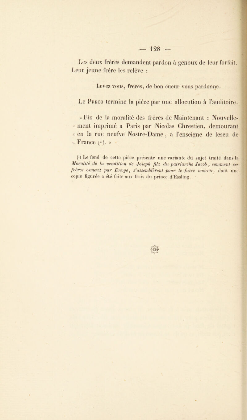 Les deux frères demandent pardon à genoux de leur forfait. Leur jeune frère les relève : Levez vous, freres, de bon cueur vous pardonne. Le Preco termine la pièce par une allocution à l’auditoire. « Fin de la moralité des frères de Maintenant : Nouvelle- « ment imprimé a Paris par Nicolas Chrestien, demourant « en la rue neufve Nostre-Dame , a l’enseigne de lescu de « France (/). » (*) (*) Le fond de cette pièce présente une variante du sujet traité dans la Moi'ahté de la vendition de Joseph filz du patriarche Jacob, comment ses frères esmeuz par Envye, s’assemblèrent pour le faire mouriry dont une copie figurée a été faite aux frais du prince d’Rssling. •