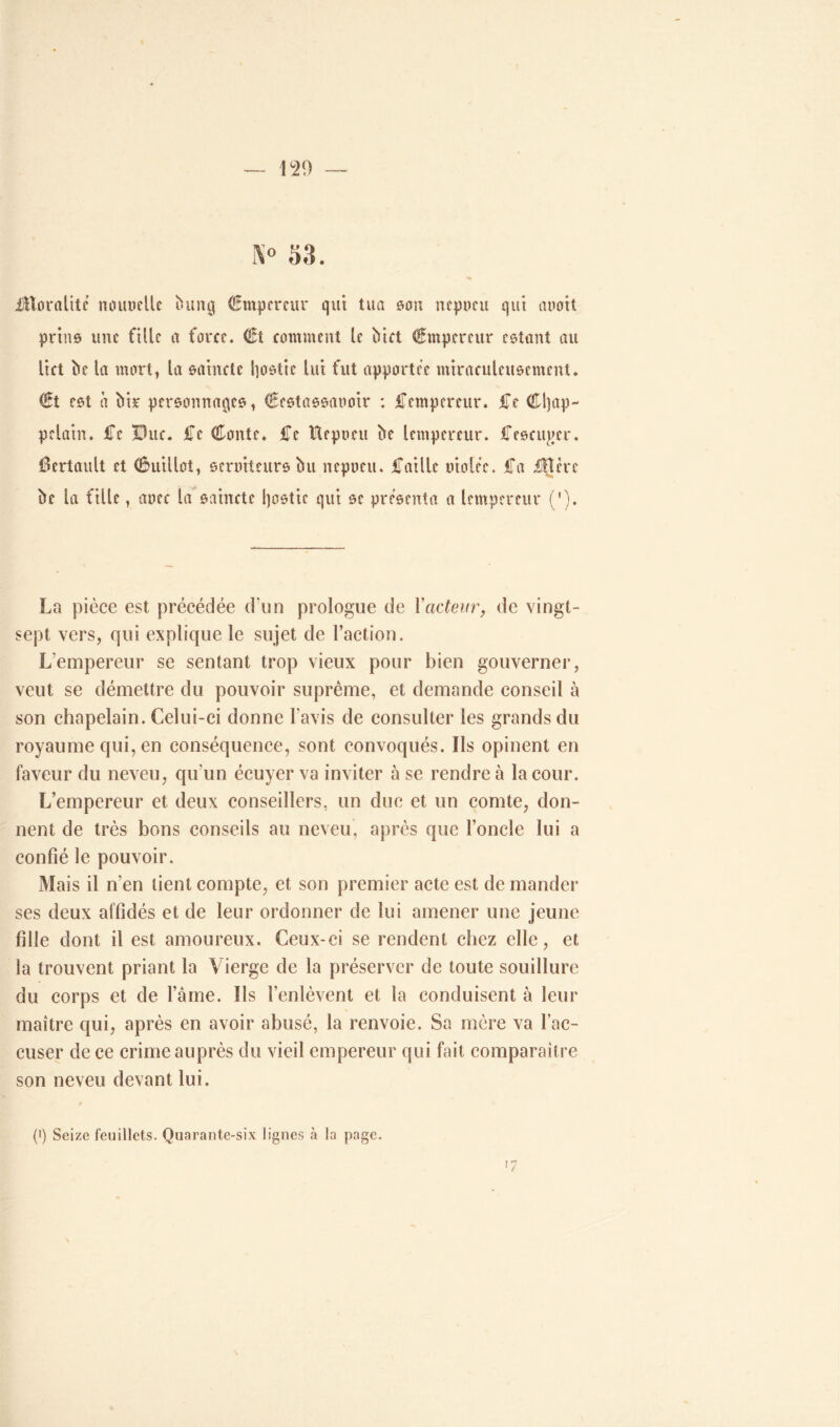 N° 53. JBoraltte mutuelle bung Empereur qui tua son nepoeu qui auott prias une fille a farce. €t comment le Met Empereur estant au lict bc la mort, la sainrtc l]ostie lui fut apporter miraculeusement. €t est à bir personnages, €estassaooir : JTempereur. Ce Cljap- pdain. Ce Duc. Ce Conte. Ce tteptuu be lempereur. Cescuj>er. Certault et Cuillot, seruiteurs bu nepoeu. Caille oioler. Ca £Hèt*e be la fille, aoec la saincte l)ostic qui se présenta a lempereur ('). La pièce est précédée d'un prologue de Y acteur, de vingt- sept vers, qui explique le sujet de l’action. Lempereur se sentant trop vieux pour bien gouverner, veut se démettre du pouvoir suprême, et demande conseil à son chapelain. Celui-ci donne l avis de consulter les grands du royaume qui, en conséquence, sont convoqués. Ils opinent en faveur du neveu, qu'un écuyer va inviter à se rendre à la cour. L’empereur et deux conseillers, un due et un comte, don- nent de très bons conseils au neveu, après que l’oncle lui a confié le pouvoir. Mais il n’en tient compte, et son premier acte est de mander ses deux affidés et de leur ordonner de lui amener une jeune fille dont il est amoureux. Ceux-ci se rendent chez elle, et la trouvent priant la Vierge de la préserver de toute souillure du corps et de l’âme. Ils l’enlèvent et la conduisent à leur maître qui, après en avoir abusé, la renvoie. Sa mère va l’ac- cuser de ce crime auprès du vieil empereur qui fait comparaître son neveu devant lui. '7 (i) Seize feuillets. Quarante-six lignes h la page.