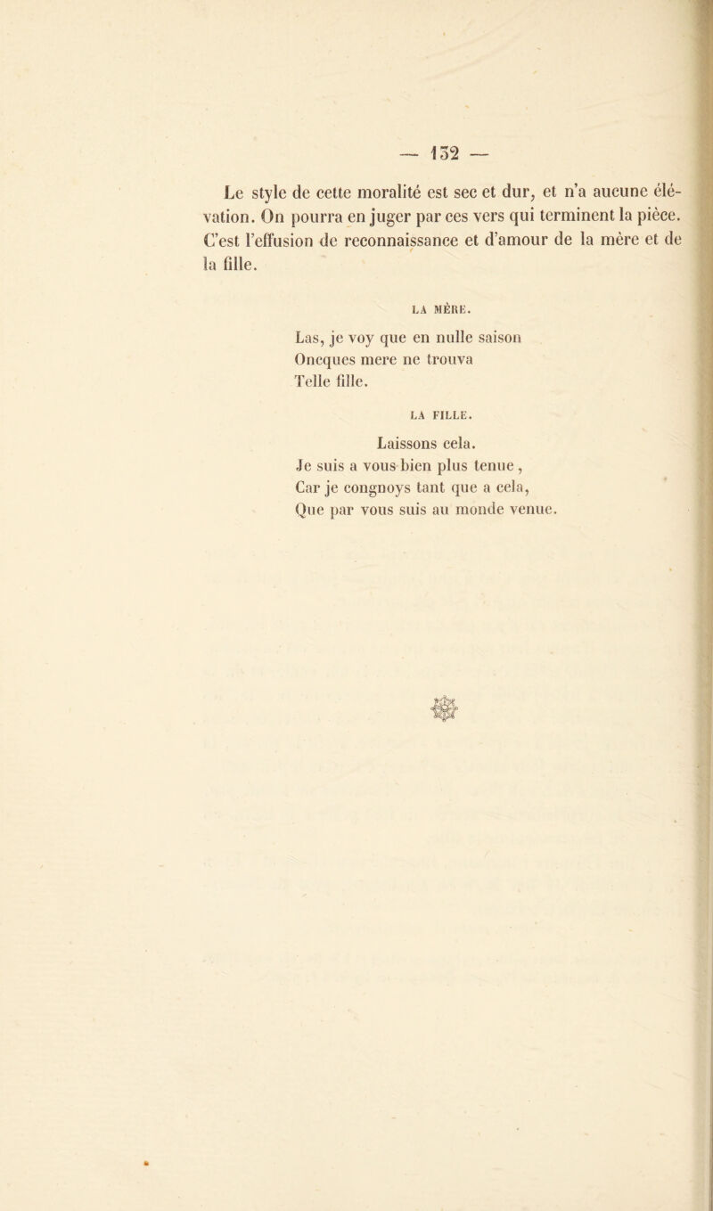 Le style de cette moralité est sec et dur, et n’a aucune élé- vation. On pourra en juger par ces vers qui terminent la pièce. C’est l’effusion de reconnaissance et d’amour de la mère et de la fille. LA MÈRE. Las, je voy que en nulle saison Oneques mere ne trouva Telle fille. LA FILLE. Laissons cela. Je suis a vous bien plus tenue , Car je congnoys tant que a cela, Que par vous suis au monde venue.