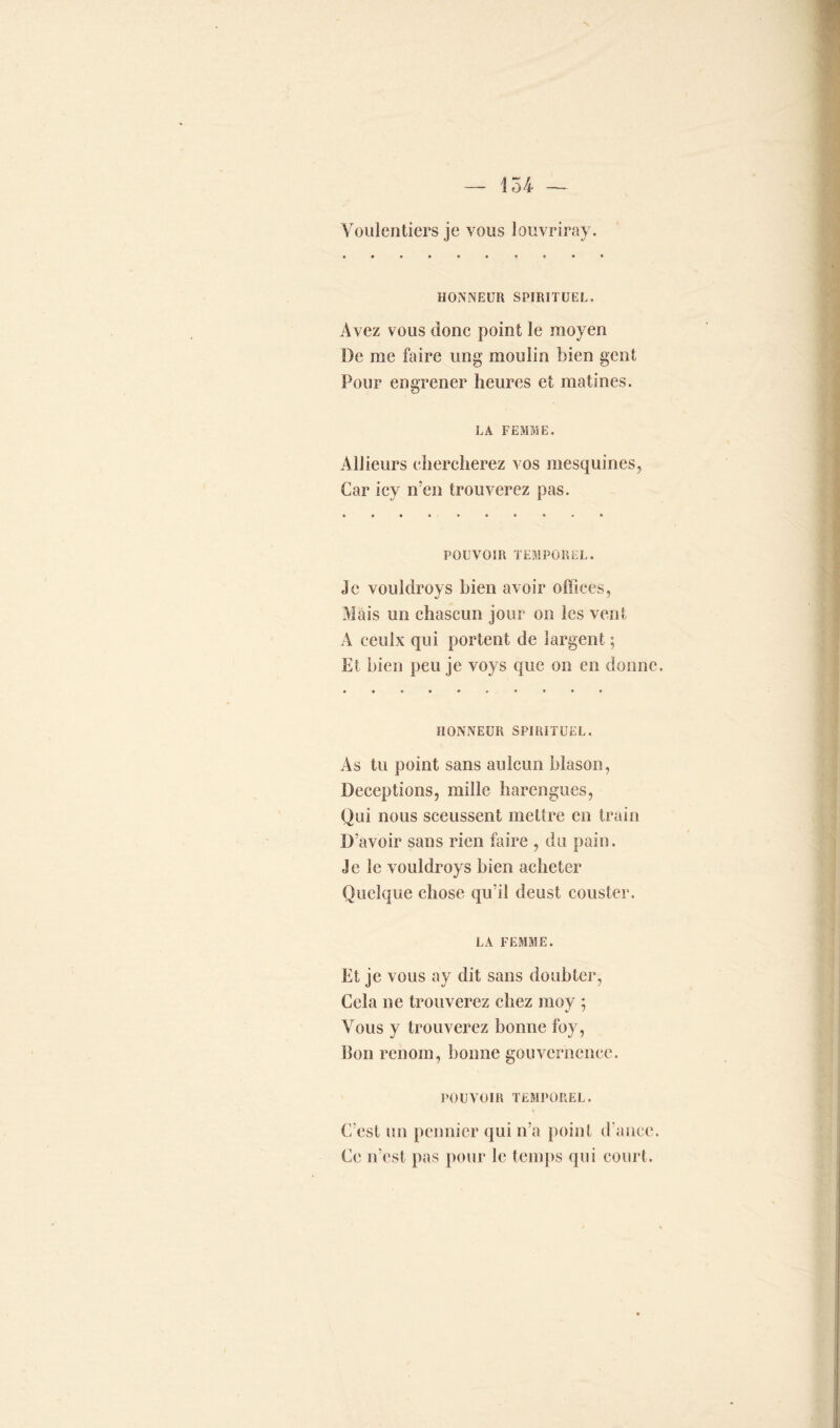 Voulcntiers je vous louvriray. HONNEUR SPIRITUEL. Avez vous donc point le moyen De me faire ung moulin bien gent Pour engrener heures et matines. LA FEMME. Ailleurs chercherez vos mesquines, Car icy n’en trouverez pas. POUVOIR TEMPOREL. Je vouldroys bien avoir offices, Mais un ehascun jour on les vent A ceulx qui portent de îargent ; Et bien peu je voys que on en donne. HONNEUR SPIRITUEL. As tu point sans aulcun blason, Déceptions, mille harengues, Qui nous sceussent mettre en train D’avoir sans rien faire , du pain. Je le vouldroys bien acheter Quelque chose qu’il deust couster. LA FEMME. Et je vous ay dit sans doubler, Cela ne trouverez chez moy ; Vous y trouverez bonne foy, Bon renom, bonne gouvcrnencc. POUVOIR TEMPOREL. C’est un pennicr qui n’a point d ance. Ce n’est pas pour le temps qui court.