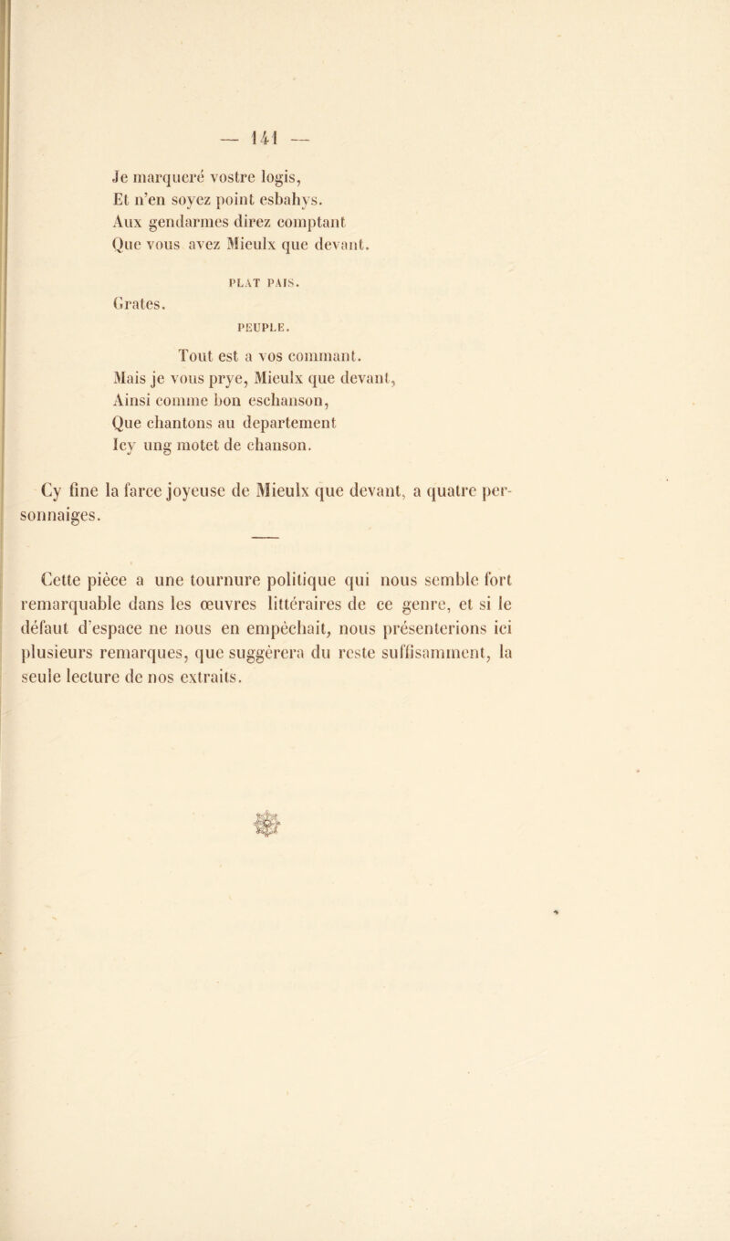 Je marqucré vostre logis, Et n’en soyez point esbahys. Aux gendarmes direz comptant Que vous avez Mieulx que devant. PLAT PAIS. Grates. PEUPLE. Tout est a vos commant. Mais je vous prye, Mieulx que devant, Ainsi comme bon esebanson, Que chantons au departement Icy ung motet de chanson. Cy fine la farce joyeuse de Mieulx que devant, a quatre per sonnaiges. Cette pièce a une tournure politique qui nous semble fort remarquable dans les oeuvres littéraires de ce genre, et si le défaut d'espace ne nous en empêchait, nous présenterions ici plusieurs remarques, que suggérera du reste suffisamment, la seule lecture de nos extraits.