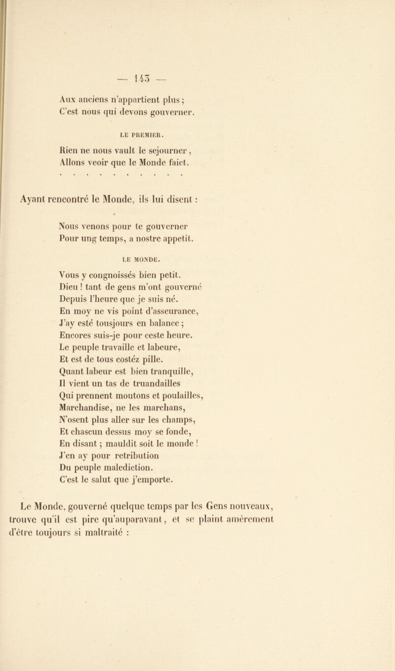 Aux anciens n’appartient plus ; C'est nous qui devons gouverner. LE PREMIER. Rien ne nous vault le séjourner , Allons veoir que le Monde faict. Ayant rencontré le Monde, ils lui disent : Nous venons pour te gouverner Pour ung temps, a nostre appétit. LE MONDE. Vous y congnoissés bien petit. Dieu ! tant de gens m’ont gouverné Depuis l’heure que je suis né. En moy ne vis point d’asseurance, J’ay esté tousjours en balance ; Encores suis-je pour ceste heure. Le peuple travaille et labeure, Et est de tous costéz pille. Quant labeur est bien tranquille, Il vient un tas de truandailles Qui prennent moutons et poulailles, Marchandise, ne les marchans, N’osent plus aller sur les champs, Et chascun dessus moy se fonde, En disant ; mauldit soit le monde ! J'en ay pour rétribution Du peuple malédiction. C’est le salut que j’emporte. Le Monde, gouverné quelque temps par les Gens nouveaux, trouve qu'il est pire qu’auparavant, et se plaint amèrement d’être toujours si maltraité :