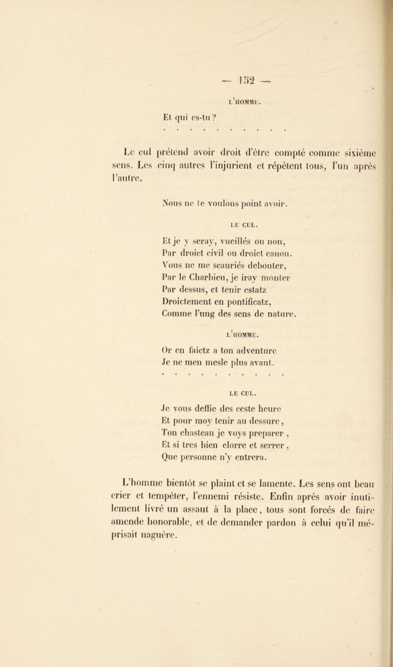 l’homme. Et qui es-tu ? Le eu * Préten id avoir droit d’être compté comme sixième sens. Les cinq autres l’injurient et répètent tous, l’un après l’autre. Nous ne te voulons point avoir. LE CUL. Et je y seray, vueillés ou non, Par droict civil ou droict canon. Vous ne me scauriés débouter. Par le Charbieu, je iray monter Par dessus, et tenir estatz Droictement en pontificatz, Comme l’ung des sens de nature. l’homme. Or en faietz a ton adventurc Je ne men mesle plus avant. le cul. Je vous deffie des ceste heure Et pour moy tenir au dessure, Ton chasteau je voys préparer , Et si très bien clorre et serrer, Que personne n’y entrera. L’homme bientôt se plaint et se lamente. Les sens ont beau crier et tempêter, l’ennemi résiste. Enfin après avoir inuti- lement livré un assaut à la place, tous sont forcés de faire amende honorable, et de demander pardon à celui qu’il mé- prisait naguère.