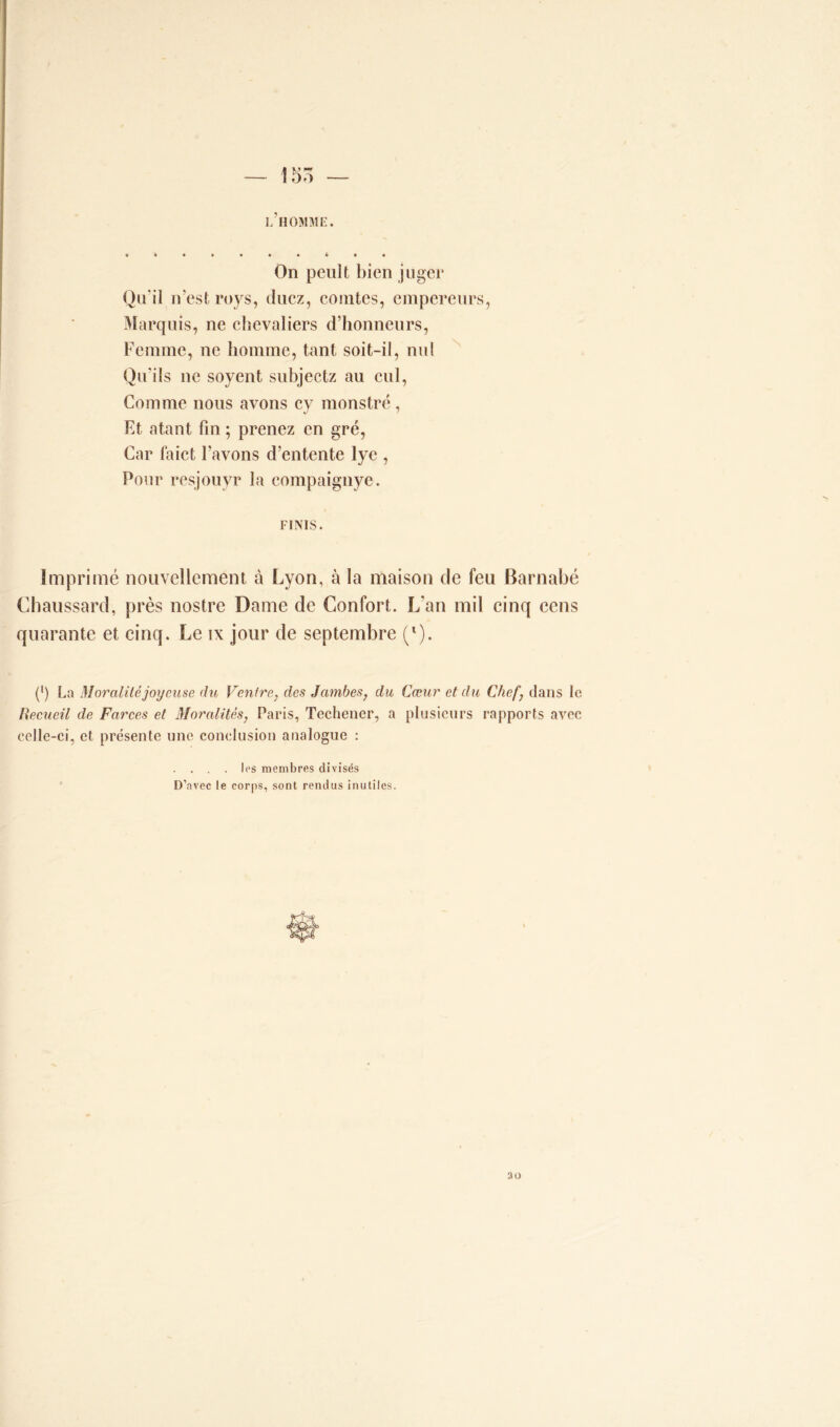 — î 55 — L HOMME. On peult bien juger Qu'il n'est roys, tlucz, comtes, empereurs, Marquis, ne chevaliers d’honneurs, Femme, ne homme, tant soit-il, nul Qu'ils ne soyent subjectz au cul, Comme nous avons cy monstre, Et atant fin ; prenez en gré, Car faict l’avons d’entente lye , Pour resjouyr la compaignye. FINIS. Imprimé nouvellement à Lyon, à la maison de feu Barnabe Chaussard, près nostre Dame de Confort. L’an mil cinq cens quarante et cinq. Le ix jour de septembre (l). (') La Moralité joyeuse du Ventre, des Jambes, du Cœur et du Chef) dans le Recueil de Farces et Moralités, Paris, Techener, a plusieurs rapports avec celle-ci, et présente une conclusion analogue : . . . . les membres divisés D'avec le corps, sont rendus inutiles. 30