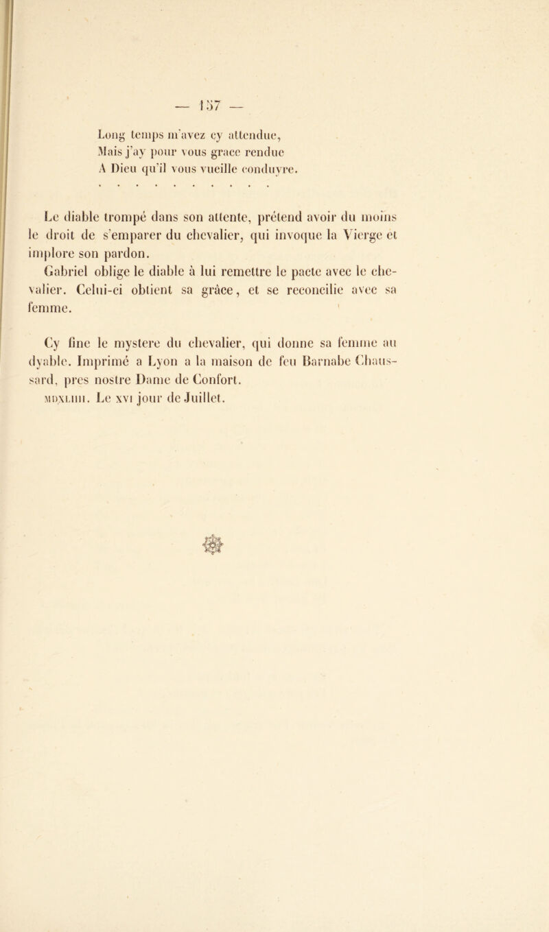 Long temps m'avez cy attendue, Mais j’ay pour vous grâce rendue A Dieu qu’il vous vueille conduvre. Le diable trompé dans son attente, prétend avoir du moins le droit de s'emparer du chevalier, qui invoque la Vierge et implore son pardon. Gabriel oblige le diable à lui remettre le pacte avec le che- valier. Celui-ci obtient sa grâce, et se reconcilie avec sa femme. Cy fine le mystère du chevalier, qui donne sa femme au dyable. Imprimé a Lyon a la maison de feu Barnabe Chaus- sard, près nostre Dame de Confort. MDXLiiu. Le xvi jour de Juillet.