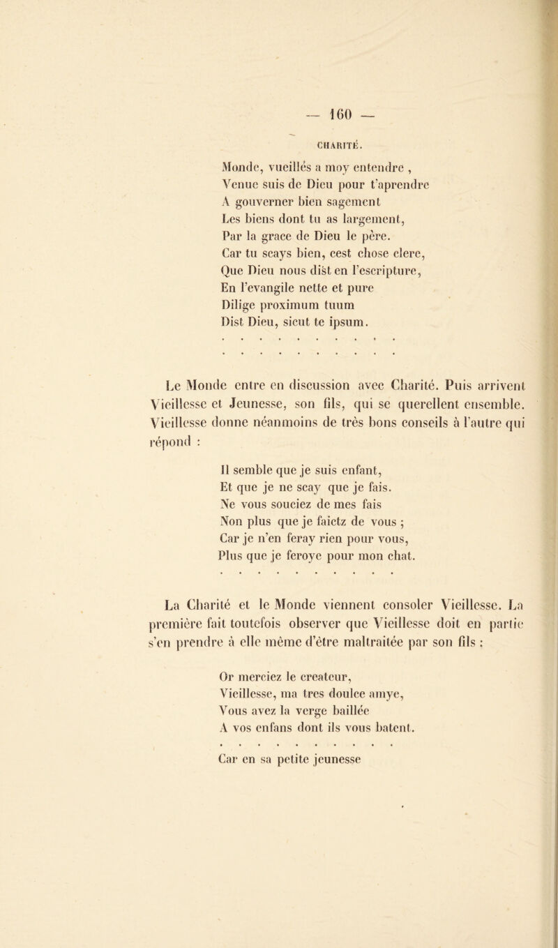 CHARITÉ. Monde, vucillës a moy entendre , Venue suis de Dieu pour t’aprendre À gouverner bien sagement Les biens dont tu as largement, Par la grâce de Dieu le père. Car tu scays bien, cest chose clerc, Que Dieu nous disten l’escripture, En l’evangile nette et pure Dilige proximum tuum Dist Dieu, sicut te ipsum. Le Monde entre en discussion avec Charité. Puis arrivent Vieillesse et Jeunesse, son fils, qui se querellent ensemble. Vieillesse donne néanmoins de très bons conseils à l’autre qui répond : Il semble que je suis enfant, Et que je ne scay que je fais. Ne vous souciez de mes fais Non plus que je faietz de vous ; Car je n’en feray rien pour vous, Plus que je feroye pour mon chat. La Charité et le Monde viennent consoler Vieillesse. La première fait toutefois observer que Vieillesse doit en partie s’en prendre à elle même d’être maltraitée par son fils : Or merciez le créateur, Vieillesse, ma très doulce amye, Vous avez la verge baillée A vos enfans dont ils vous hâtent. Car en sa petite jeunesse