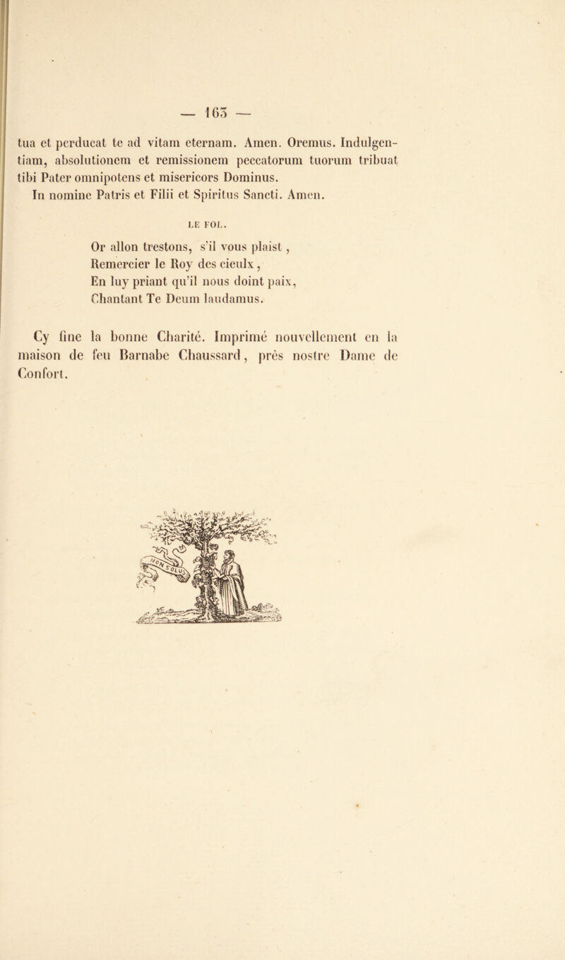 tua et perducat te ad vitam eternam. Amen. Oremus. Indulgen- tiam, absolutionem et remissionem peccatorum tuorum tribuat tibi Pater omnipotens et misericors Dominus. In nomine Patris et Filii et Spiritus Sancti. Amen. LE FOL. Or allon trestons, s'il vous plaist, Remercier le Roy des cieulx, En luy priant qu’il nous doint paix, Chantant Te Deum laudamus. Cy fine la bonne Charité. Imprimé nouvellement en la maison de feu Barnabe Chaussard, près nostre Dame de Confort.