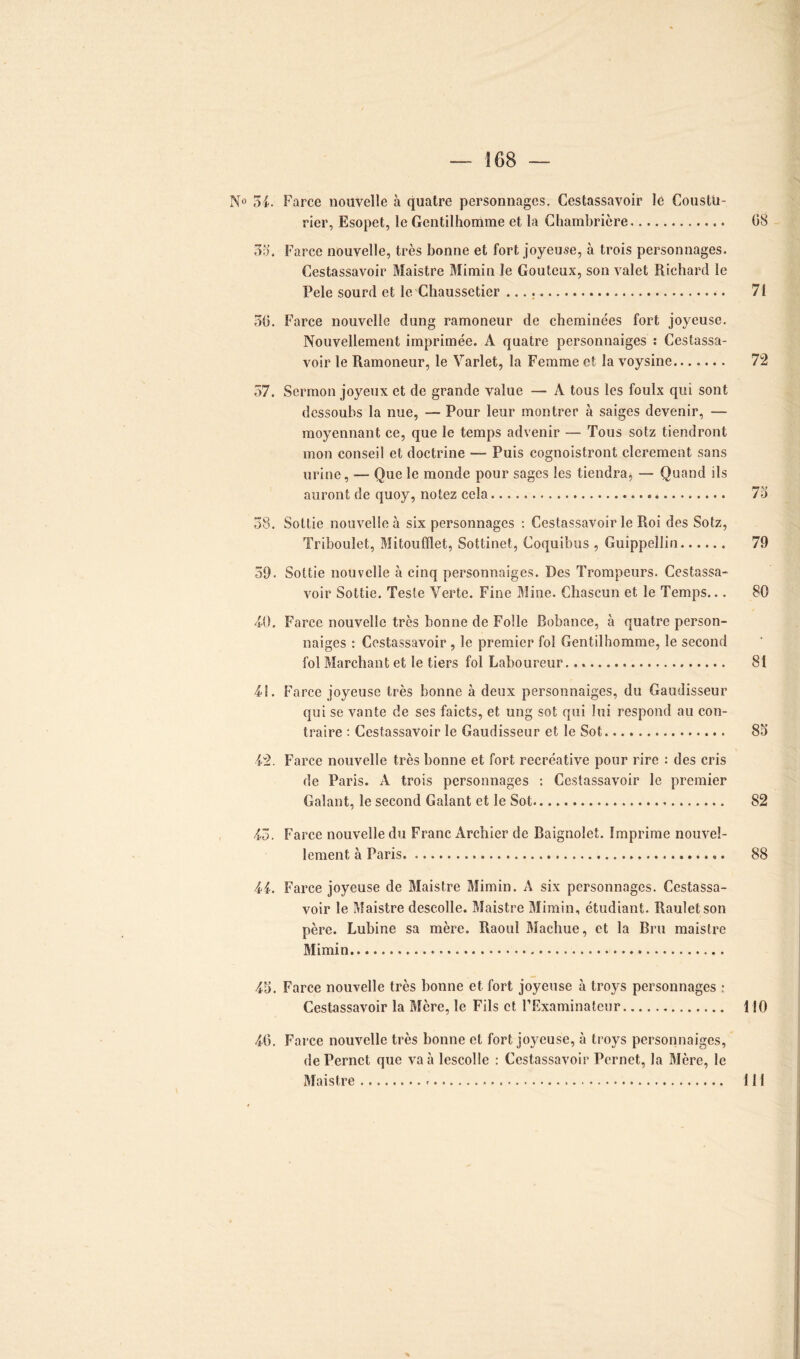 N° 54. Farce nouvelle à quatre personnages. Cestassavoir le Coustü- rier, Esopet, le Gentilhomme et la Chambrière 08 35’. Farce nouvelle, très bonne et fort joyeuse, à trois personnages. Cestassavoir Maistre Mimin le Gouteux, son valet Richard le Pele sourd et le Chaussetier 71 30. Farce nouvelle dung ramoneur de cheminées fort joyeuse. Nouvellement imprimée. A quatre personnaiges : Cestassa- voir le Ramoneur, le Varlet, la Femme et la voysine 72 57. Sermon joyeux et de grande value — À tous les foulx qui sont dessoubs la nue, — Pour leur montrer à saiges devenir, — moyennant ce, que le temps advenir — Tous sotz tiendront mon conseil et doctrine — Puis cognoistront clerement sans urine, — Que le monde pour sages les tiendra, — Quand ils auront de quoy, notez cela 73 58. Sottie nouvelle à six personnages : Cestassavoir le Roi des Sotz, Triboulet, Mitoufïïet, Sottinet, Coquibus , Guippellin 79 59. Sottie nouvelle à cinq personnaiges. Des Trompeurs. Cestassa- voir Sottie. Teste Verte. Fine Mine. Chascun et le Temps... 80 40. Farce nouvelle très bonne de Folle Bobance, à quatre person- naiges : Cestassavoir, le premier fol Gentilhomme, le second fol Marchant et le tiers fol Laboureur 81 4L Farce joyeuse très bonne à deux personnaiges, du Gaudisseur qui se vante de ses faicts, et ung sot qui lui respond au con- traire : Cestassavoir le Gaudisseur et le Sot 83 42. Farce nouvelle très bonne et fort recréative pour rire : des cris de Paris. À trois personnages : Cestassavoir le premier Galant, le second Galant et le Sot 82 43. Farce nouvelle du Franc Archier de Baignolet. Imprime nouvel- lement à Paris .. 88 44. Farce joyeuse de Maistre Mimin. A six personnages. Cestassa- voir le Maistre descolle. Maistre Mimin, étudiant. Rauletson père. Lubine sa mère. Raoul Machue, et la Bru maistre Mimin 45. Farce nouvelle très bonne et fort joyeuse à troys personnages ; Cestassavoir la Mère, le Fils et l’Examinateur 110 46. Farce nouvelle très bonne et fort joyeuse, à troys personnaiges, dePernct que va à lescolle : Cestassavoir Pernet, la Mère, le Maistre 111