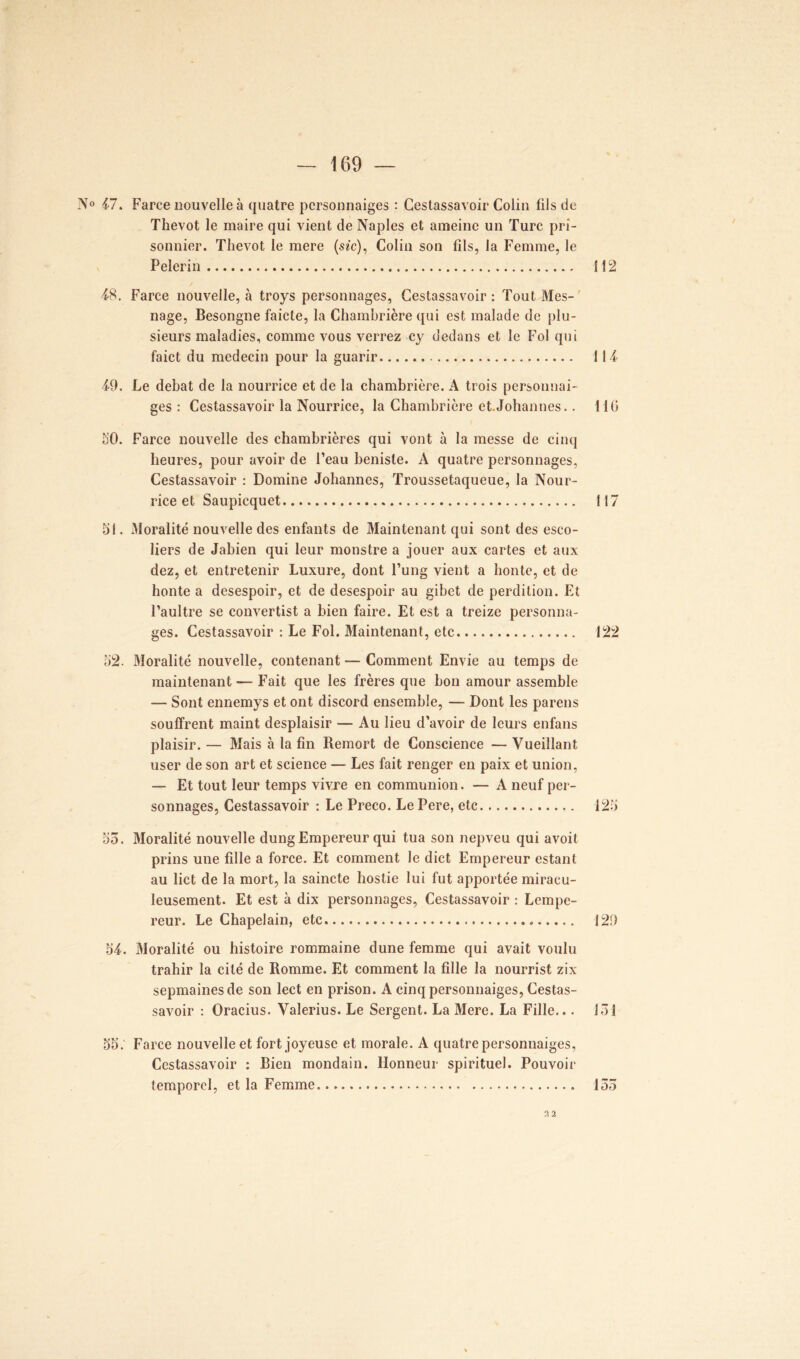 N° 47. Farce nouvelle à quatre pcrsonnaiges : Cestassavoir Colin fils de Thevot le maire qui vient de Naples et ameine un Turc pri- sonnier. Thevot le mere (sac), Colin son fils, la Femme, le Pelerin 112 48. Farce nouvelle, à troys personnages, Cestassavoir : Tout Mes- nage, Besongne faicte, la Chambrière qui est malade de plu- sieurs maladies, comme vous verrez cy dedans et le Fol qui faict du médecin pour la guarir 114 49. Le débat de la nourrice et de la chambrière. A trois p ers on liai- ges : Cestassavoir la Nourrice, la Chambrière et.Johannes.. 116 50. Farce nouvelle des chambrières qui vont à la messe de cinq heures, pour avoir de l’eau benisle. A quatre personnages, Cestassavoir : Domine Johannes, Troussetaqueue, la Nour- rice et Saupicquet 117 51. Moralité nouvelle des enfants de Maintenant qui sont des esco- liers de Jabien qui leur monstre a jouer aux cartes et aux dez, et entretenir Luxure, dont l’ung vient a honte, et de honte a desespoir, et de desespoir au gibet de perdition. Et l’aultre se convertist a bien faire. Et est a treize personna- ges. Cestassavoir : Le Fol. Maintenant, etc 122 52. Moralité nouvelle, contenant — Comment Envie au temps de maintenant — Fait que les frères que bon amour assemble — Sont ennemys et ont discord ensemble, — Dont les pareils souffrent maint desplaisir — Au lieu d’avoir de leurs enfans plaisir. — Mais à la fin Remort de Conscience — Vueillant user de son art et science — Les fait renger en paix et union, — Et tout leur temps vivre en communion. — A neuf per- sonnages, Cestassavoir : Le Preco. Le Pere, etc 125 55. Moralité nouvelle dung Empereur qui tua son nepveu qui avoit prins une fille a force. Et comment le dict Empereur estant au lict de la mort, la saincte hostie lui fut apportée miracu- leusement. Et est à dix personnages, Cestassavoir : Lempe- reur. Le Chapelain, etc 129 54. Moralité ou histoire rommaine dune femme qui avait voulu trahir la cité de Romme. Et comment la fille la nourrist zix sepmainesde son lect en prison. A cinq personnaiges, Cestas- savoir : Oracius. Valerius. Le Sergent. La Mere. La Fille... 151 55: Farce nouvelle et fort joyeuse et morale. A quatre personnaiges, Cestassavoir : Rien mondain. Honneur spirituel. Pouvoir temporel, et la Femme 155 2 2