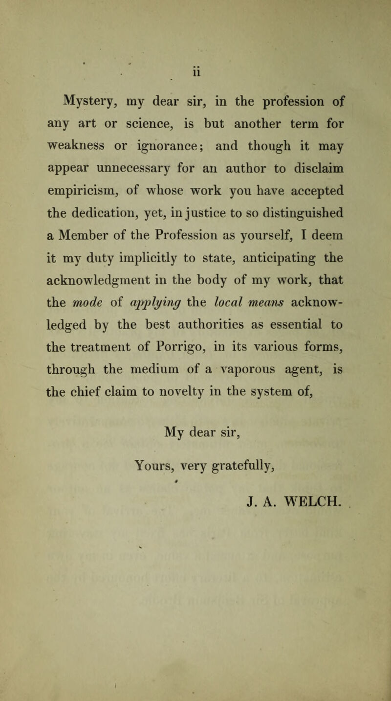 Mystery, my dear sir, in the profession of any art or science, is but another term for weakness or ignorance; and though it may appear unnecessary for an author to disclaim empiricism, of whose work you have accepted the dedication, yet, injustice to so distinguished a Member of the Profession as yourself, I deem it my duty implicitly to state, anticipating the acknowledgment in the body of my work, that the mode of applying the local means acknow¬ ledged by the best authorities as essential to the treatment of Porrigo, in its various forms, through the medium of a vaporous agent, is the chief claim to novelty in the system of, My dear sir, Yours, very gratefully, 4 J. A. WELCH. i