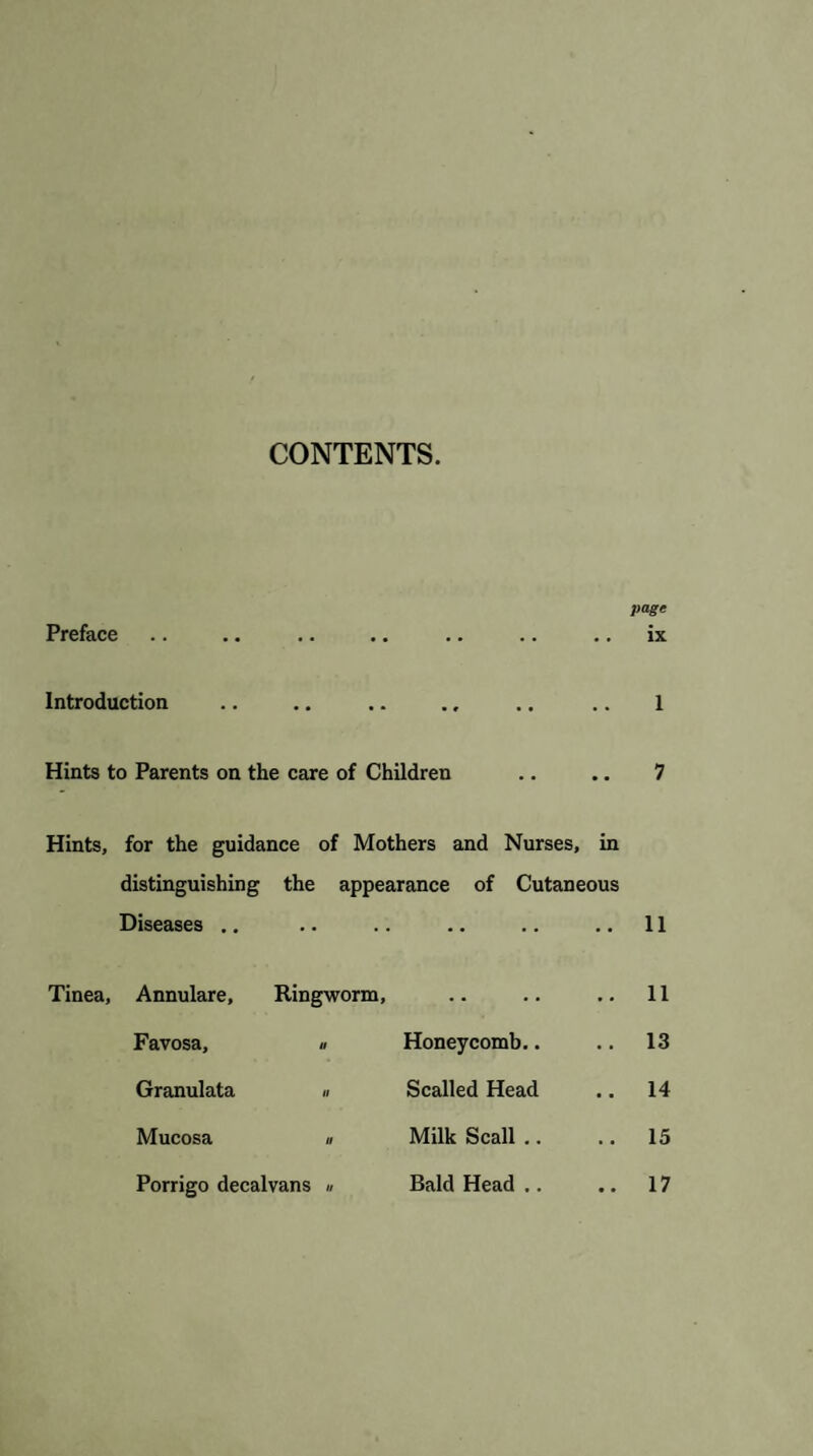 CONTENTS. page Preface .. .. .. .. .. .. .. ix Introduction .. .. .. ., .. .. 1 Hints to Parents on the care of Children .. .. 7 Hints, Tinea, for the guidance of Mothers and Nurses, in distinguishing the appearance of Cutaneous Diseases .. .. .. 11 Annulare, Ringworm, .. 11 Favosa, « Honeycomb.. .. 13 Granulata » Scalled Head .. 14 Mucosa » Milk Scall .. .. 15 Porrigo decalvans « Bald Head ,. .. 17