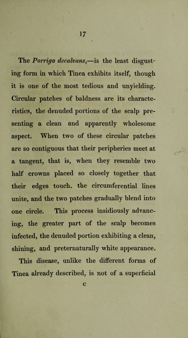 The Porrigo decalvans,—is the least disgust¬ ing form in which Tinea exhibits itself, though it is one of the most tedious and unyielding. Circular patches of baldness are its characte¬ ristics, the denuded portions of the scalp pre¬ senting a clean and apparently wholesome aspect. When two of these circular patches are so contiguous that their peripheries meet at a tangent, that is, when they resemble two half crowns placed so closely together that their edges touch, the circumferential lines unite, and the two patches gradually blend into one circle. This process insidiously advanc¬ ing, the greater part of the scalp becomes infected, the denuded portion exhibiting a clean, shining, and preternaturally white appearance. This disease, unlike the different forms of Tinea already described, is not of a superficial c