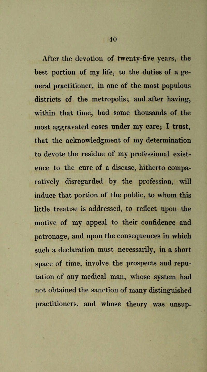 After the devotion of twenty-five years, the best portion of my life, to the duties of a ge¬ neral practitioner, in one of the most populous districts of the metropolis; and after having, within that time, had some thousands of the most aggravated eases under my care; I trust, that the acknowledgment of my determination to devote the residue of my professional exist¬ ence to the cure of a disease, hitherto compa¬ ratively disregarded by the profession, will induce that portion of the public, to whom this little treatise is addressed, to reflect upon the motive of my appeal to their confidence and patronage, and upon the consequences in which such a declaration must necessarily, in a short space of time, involve the prospects and repu¬ tation of any medical man, whose system had not obtained the sanction of many distinguished practitioners, and whose theory was unsup-