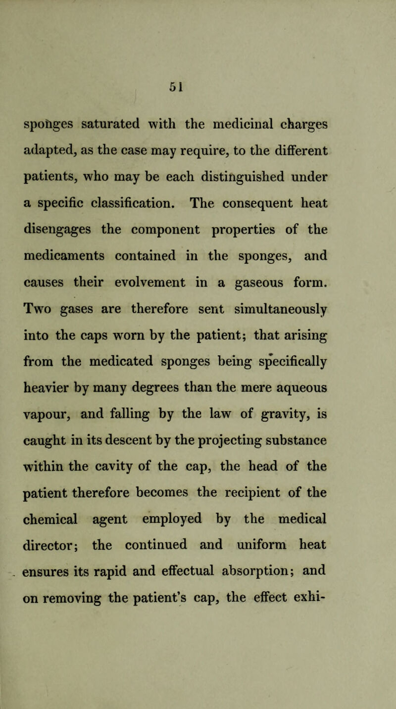 sponges saturated with the medicinal charges adapted, as the case may require, to the different patients, who may be each distinguished under a specific classification. The consequent heat disengages the component properties of the medicaments contained in the sponges, and causes their evolvement in a gaseous form. Two gases are therefore sent simultaneously into the caps worn by the patient; that arising from the medicated sponges being specifically heavier by many degrees than the mere aqueous vapour, and falling by the law of gravity, is caught in its descent by the projecting substance within the cavity of the cap, the head of the patient therefore becomes the recipient of the chemical agent employed by the medical director; the continued and uniform heat . ensures its rapid and effectual absorption; and on removing the patient’s cap, the effect exhi-