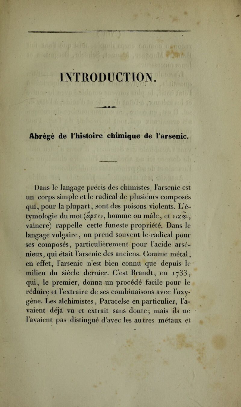 INTRODUCTION. Abrégé de l'histoire chimique de Tarsenic. Dans le langage précis des chimistes. Farsenic est un corps simple et le radical de plusieurs composés qui, pour la plupart, sont des poisons violents. L’é- tymologie du mot homme ou mâle, et vfiLctv^ vaincre) rappelle cette funeste propriété. Dans le langage vulgaire, on prend souvent le radical pour ses composés, particulièrement pour l’acide arsé- nieux, qui était l’arsenic des anciens. Comme métal, en effet, l’arsenic n’est bien connu que depuis le milieu du siècle dernier. C’est Brandt, en lySS, qui, le premier, donna un procédé facile pour le réduire et l’extraire de ses combinaisons avec Foxy- gène. Les alchimistes, Paracelse en particulier, l’a- vaient déjà vu et extrait sans doute; mais ils ne l’avaient pas distingué d’avec les autres métaux et