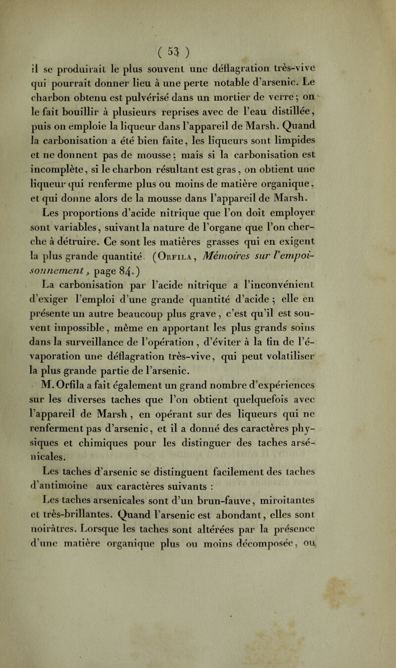 îi se produirait le plus souvent une déflagration très-vive qui pourrait donner lieu à une perte notable d’arsenic. Le charbon obtenu est pulvérisé dans un mortier de verre ^ on le fait bouillir à plusieurs reprises avec de l’eau distillée, puis on emploie la liqueur dans l’appareil de Marsh. Quand la carbonisation a été bien faite, les liqueurs sont limpides et ne donnent pas de mousse i mais si la carbonisation est incomplète, si le charbon résultant est gras, on obtient une liqueur qui renferme plus ou moins de matière organique, et qui donne alors de la mousse dans l’appareil de Marsh. Les proportions d’acide nitrique que l’on doit employer sont variables, suivant la nature de l’organe que l’on cher- che à détruire. Ce sont les matières grasses qui en exigent la plus grande quantité. (Orfila, Mémoires sur l'empoi- sonnement ^ page 84») La carbonisation par l’acide nitrique a l’inconvénient d’exiger l’emploi d’une grande quantité d’acide \ elle en présente un autre beaucoup plus grave , c’est qu’il est sou- vent impossible, même en apportant les plus grands soins dans la surveillance de l’opération, d’éviter à la fin de l’é- vaporation une déflagration très-vive, qui peut volatiliser la plus grande partie de l’arsenic. M. Orfila a fait également un grand nombre d’expériences sur les diverses taches que l’on obtient quelquefois avec l’appareil de Marsh, en opérant sur des liqueurs qui ne renferment pas d’arsenic, et il a donné des caractères phy- siques et chimiques pour les distinguer des taches arsé- nicales. Les taches d’arsenic se distinguent facilement des taches d’antimoine aux caractères suivants : Les taches arsenicales sont d’un brun-fauve, miroitantes et très-brillantes. Quand l’arsenic est abondant, elles sont noirâtres. Lorsque les taches sont altérées par la présence d’une matière organique plus ou moins décomposée, ou