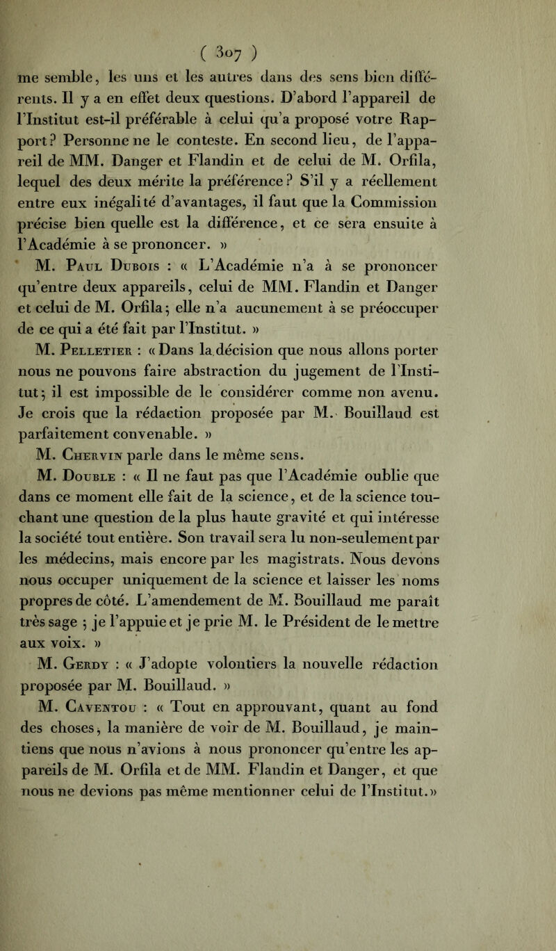 me semble, les uns et les autres dans des sens bien dilFe- rents. Il y a en effet deux questions. D’abord l’appareil de l’Institut est-il préférable à celui qu’a proposé votre Rap- port Personnelle le conteste. En second lieu, de l’appa- reil de MM. Danger et Flandin et de celui de M. Orfîla, lequel des deux mérite la préférence ? S’il y a réellement entre eux inégalité d’avantages, il faut que la Commission précise bien quelle est la différence, et ce sera ensuite à l’Académie à se prononcer, w M. Paul Dubois : a L’Académie n’a à se prononcer qu’entre deux appareils, celui de MM. Flandin et Danger et celui de M. Orlila^ elle n’a aucunement à se préoccuper de ce qui a été fait par l’Institut. » M. Pelletier : «Dans la décision que nous allons porter nous ne pouvons faire abstraction du jugement de l’Insti- tut*, il est impossible de le considérer comme non avenu. Je crois que la rédaction proposée par M. Bouillaud est parfaitement convenable. » M. Chervin parle dans le même sens. M. Double : « Il ne faut pas que l’Académie oublie que dans ce moment elle fait de la science, et de la science tou- chant une question de la plus haute gravité et qui intéresse la société tout entière. Son travail sera lu non-seulement par les médecins, mais encore par les magistrats. Nous devons nous occuper uniquement de la science et laisser les noms propres de côté. L’amendement de M. Bouillaud me paraît très sage 5 je l’appuie et je prie M. le Président de le mettre aux voix. )) M. Gerdy : « J’adopte volontiers la nouvelle rédaction proposée par M. Bouillaud. » M. Caventou : « Tout en approuvant, quant au fond des choses j la manière de voir de M. Bouillaud, je main- tiens que nous n’avions à nous prononcer qu’entre les ap- pareils de M. Orfila et de MM. Flandin et Danger, et que nous ne devions pas même mentionner celui de l’Institut.))