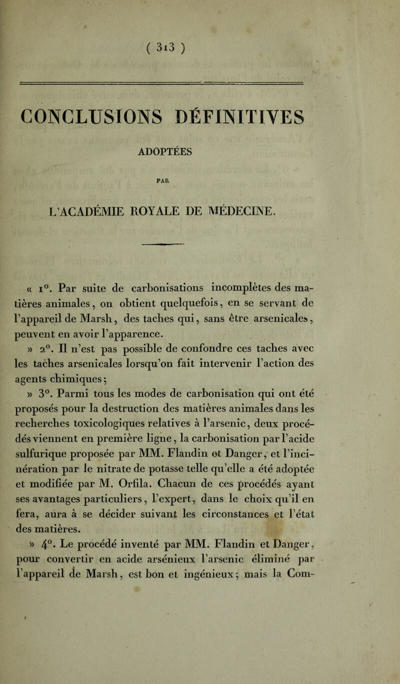 ( 3*3 ) CONCLUSIONS DÉFINITIVES ADOPTÉES PAR L’ACADÉMIE ROYALE DE MÉDECINE. (( I®. Par suite de carbonisations incomplètes des ma- tières animales, on obtient quelquefois, en se servant de l’appareil de Marsh, des taches qui, sans être arsenicales, peuvent en avoir l’apparence. )) 2®. Il n’est pas possible de confondre ces taches avec les taches arsenicales lorsqu’on fait intervenir l’action des agents chimiques -, » 3°. Parmi tous les modes de carbonisation qui ont été proposés pour la destruction des matières animales dans les recherches toxicologiques relatives à l’arsenic, deux procé- dés viennent en première ligne, la carbonisation par l’acide sulfurique proposée par MM. Flandin ot Danger,- et l’inci- nération par le nitrate de potasse telle qu’elle a été adoptée et modifiée par M. Orfila. Chacun de ces procédés ayant ses avantages particuliers, l’expert, dans le choix qu’il en fera, aura à se décider suivant les circonstances et l’état des matières. » Le procédé inventé par MM. Flandin et Danger, pour convertir en acide arsénieux l’arsenic éliminé par l’appareil de Marsh, est bon et ingénieux; mais la Com-