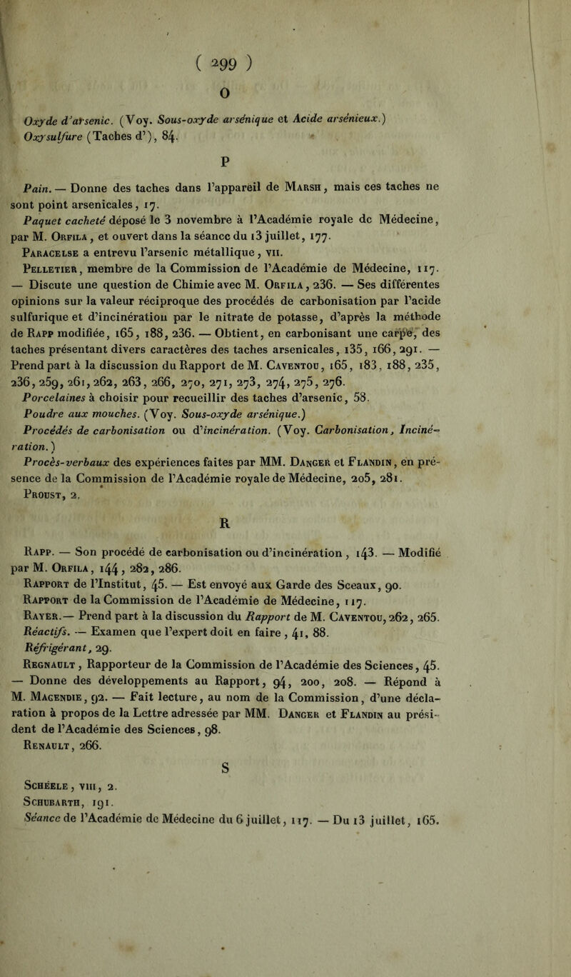 ( ^99 ) O Oxyde d’aisenic. (Voy. Sous-oxyde arsénique et Acide arsénieux.) Oxysulfure (Tâches d’’), 8^. P Pain. — Donne des taches dans l’apparèil de Marsh , mais ces taches ne sont point arsenicales, 17. Paquet cacheté déposé le 3 novembre à l’Académie royale de Médecine, par M. Orfila , et ouvert dans la séance du i3 juillet, 177. Paracelse a entrevu l’arsenic métallique, vu. Pelletier, membre de la Commission de l’Académie de Médecine, 117. — Discute une question de Chimie avec M. Orfila, 236. — Ses différentes opinions sur la valeur réciproque des procédés de carbonisation par l’acide sulfurique et d’incinération par le nitrate de potasse, d’après la méthode de Rapp modifiée, i65, 188, 236. — Obtient, en carbonisant une carpe, des taches présentant divers caractères des taches arsenicales, i35, 166, 291. — Prend part à la discussion du Rapport de M. Caventoü, i65, i83, 188, 235, 236, 269, 261,262, 263, 266, 270, 271, 273, 274, 275, 276. Porcelaines à choisir pour recueillir des taches d’arsenic, 58, Poudre aux mouches. (Voy. Sous-oxyde arsénique.) Procédés de carbonisation ou dPincinération. (Voy. Carbonisation, Inciné- ration. ) Procès-verbaux des expériences faites par MM. Danger et Flandin, en pré- sence de la Commission de l’Académie royale de Médecine, 2o5, 281. Proust, 2. R Rapp. — Son procédé de carbonisation ou d’incinération , i43. — Modifié par M. Orfila, 144, 282, 286. Rapport de l’Institut, 46. — Est envoyé aux Garde des Sceaux, 90. Rapport de la Commission de l’Académie de Médecine, 117. Rayer.— Prend part à la discussion du Rapport de M. Caventoü, 262, 265. Réactifs. — Examen que l’expert doit en faire , 4i, 88. Réfrigérant, 29. Régnault , Rapporteur de la Commission de l’Académie des Sciences, 45. — Donne des développements au Rapport, 94, 200, 208. — Répond à M. Magendie, 92. — Fait lecture, au nom de la Commission, d’une décla- ration à propos de la Lettre adressée par MM. Danger et Flandin au prési- dent de l’Académie des Sciences, 98. Renault, 266. S SCHÉELE , Vin, 2. Schubarth, 191. Seawccde l’Académie de Médecine du 6 juillet, 117. — Du i3 juillet, i65.