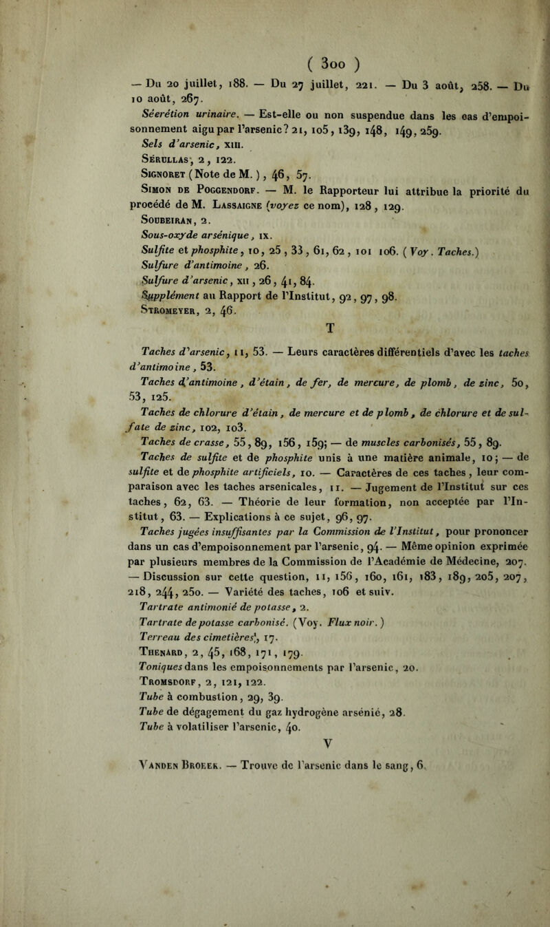 — Du 20 juillet, i88. — Du 27 juillet, 221. — Du 3 août, 258. — Du 10 août, 267. Séerétion urinaire. — Est-elle ou non suspendue dans les oas d’empoi- sonnement aigu par l’arsenic? 21, io5, 139, 148, 149, 269. Sels d’arsenic, xiii. Sérollas', 2, 122. SiGNORET (Note de M. ), 46, 67. Simon de Poggendorf. — M. le Rapporteur lui attribue la priorité du procédé de M. Lassaigne {voyez ce nom), 128, 129. SODBEIRAN, 2. Sous-oxyde arsénique, ix. Sulfite et phosphite ^ 10, 25,33,61, 62 , loi 106. ( Voy. Taches.) Sulfure d’antimoine, 26. Sulfure d’arsenicf xii, 26, 41? 84- Supplément au Rapport de l’Institut, 92,97,98. Stromeyer, 2, 46. T Taches d''arsenic^ il, 53. — Leurs caractères différentiels d’avec les taches d’antimoine, 53. Taches d,’antimoine , d’étain, de fer, de mercure, de plomb, de zinc, 5o, 53, 125. Taches de chlorure d’étain, de mercure et de plomb , de chlorure et de sul- fate de zinc, 102, io3. Taches de crasse, 55,89, i56, 169; — de muscles carbonisés, 55, 89. Taches de sulfite et de phosphite unis à une matière animale, 10; — de sulfite et de phosphite artificiels, 10. — Caractères de ces taches, leur com- paraison avec les taches arsenicales, ii. — Jugement de l’Institut sur ces taches, 62, 63. — Théorie de leur formation, non acceptée par l’In- stitut, 63. — Explications à ce sujet, 96, 97. Taches jugées insu^santes par la Commission de VInstitut, pour prononcer dans un cas d’empoisonnement par l’arsenic, 94. — Même opinion exprimée par plusieurs membres de la Commission de l’Académie de Médecine, 207. — Discussion sur cette question, 11, i56, 160, 161, i83, 189, 2o5, 207, 218, 244, 25o. — Variété des taches, 106 et suiv. Tartrate antimonié de potasse, 2. Tartrate de potasse carbonisé. (Voy. Flux noir.) Terreau des cimetières], 17. Thénard, 2, 45, 168, 171, 179. ToniquesddLïts les empoisonnements par l’arsenic, 20. Tromsdorf, 2, 121, 122. Tube à combustion, 29, 89. Tube de dégagement du gaz hydrogène arsénié, 28. Tube à volatiliser l’arsenic, 40. V Vanden Broeek. — Trouve de l’arsenic dans le sang, 6,