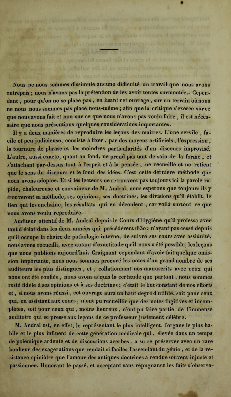 Nous ne nous sommes dissimulé aucune difficulté du travail que nous avons entrepris ; nous n’avons pas la prétention de les avoir toutes surmontées. Cepen- dant , pour qu’on ne se place pas , en lisant cet ouvrage , sur un terrain oùnous ne nous nous sommes pas placé nous-même ; afin que la critique s’exerce sur ce que nous avons fait et non sur ce que nous n’avons pas voulu faire , il est néces- saire que nous présentions quelques considérations importantes. 11 y a deux manières de reproduire les leçons des maîtres. L’une servile , fa- cile et peu judicieuse, consiste à fixer , par des moyens artificiels, l’expression , la tournure de phrase et les moindres particularités d’un discours improvisé. L’autre, aussi exacte, quant au fond, ne prend pas tant de soin de la forme , et s’attachant par-dessus tout à l’esprit et à la pensée , ne recueille et ne retient que le sens du discours et le fond des idées. C’est cette dernière méthode que nous avons adoptée. Et si les lecteurs ne retrouvent pas toujours ici la parole ra- pide, chaleureuse et convaincue de M. Andral, nous espérons que toujours ils y trouveront sa méthode, ses opinions, ses doctrines, les divisions qu’il établit, le lien qui les enchaîne, les résultats qui en découlent , car voilà surtout ce que nous avons voulu reproduire. Auditeur attentif de M. Andral depuis le Cours d’Hygiène qu’il professa avec tant d’éclat dans les deux années qui précédèrent iB3o ; n’ayant pas cessé depuis qu’il occupe la chaire de pathologie interne, de suivre ses cours avec assiduité, nous avons recueilli, avec autant d’exactitude-qu’il nous a été possible, les leçons que nous publions aujourd’hui. Craignant cependant d’avoir fait quelque omis- sion importante, nous nous sommes procuré les notes d’un grand nombre de ses auditeurs les plus distingués , et , collationnant nos manuscrits avec ceux qui nous ont été confiés , nous avons acquis la certitude que partout, nous sommes resté fidèle à ses opinions et à ses doctrines ; c’était le but constant de nos efforts et, si nous avons réussi, cet ouvrage aura un haut degré d’utilité, soit pour ceux qui, en assistant aux cours , n’ont pu recueillir que des notes fugitives et incom- plètes, soit pour ceux qui, moins heureux , n’ont pu faire partie de l’immense auditoire qui se presse aux leçons de ce professeur justement célèbre. M. Andral est, en effet, le représentant le plus intelligent, l’organe le plus ha- bile et le plus influent de cette génération médicale qui, élevée dans un temps de polémique ardente et de discussions acerbes , a su se préserver avec un rare bonheur des exagérations que rendait si faciles l’ascendant du génie , et de la ré- sistance opiniâtre que l’amour des antiques doctrines a rendue souvent injuste et passionnée. Honorant le passé, et acceptant sans répugnance les faits d’ohscrva-