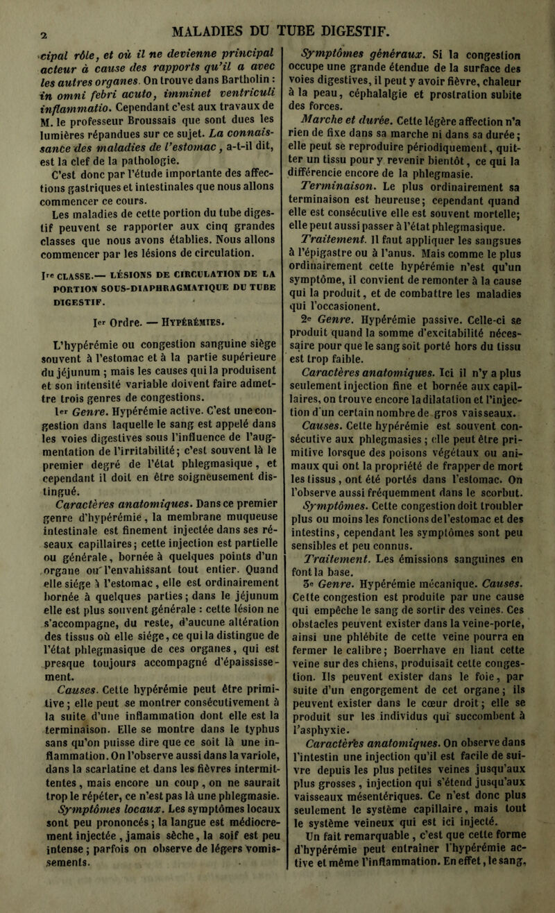 cipal rôle, et où il ne devienne principal acteur à cause des rapports qu’il a avec les autres organes. On trouve dans Bartholin : in omni febri acuto, imminet ventriculi inflammation Cependant c’est aux travaux de M. le professeur Broussais que sont dues les lumières répandues sur ce sujet. La connais- sance des maladies de l’estomac, a-t-il dit, est la clef de la pathologie. C’est donc par l’étude importante des affec- tions gastriques et intestinales que nous allons commencer ce cours. Les maladies de cette portion du tube diges- tif peuvent se rapporter aux cinq grandes classes que nous avons établies. Nous allons commencer par les lésions de circulation. Ire CLASSE —- LÉSIONS DE CIRCULATION DE LA PORTION SOUS-DIAPHRAGMATIQUE DU TUBE DIGESTIF. 1er Ordre. — Hypérémtes. L’hypérémie ou congestion sanguine siège souvent à l’estomac et à la partie supérieure du jéjunum ; mais les causes qui la produisent et son intensité variable doivent faire admet- tre trois genres de congestions. 1er Genre. Hypérémie active. C’est une con- gestion dans laquelle le sang est appelé dans les voies digestives sous l’influence de l’aug- mentation de l’irritabilité; c’est souvent là le premier degré de l’état phlegmasique, et cependant il doit en être soigneusement dis- tingué. Caractères anatomiques. Dans ce premier genre d’hypérémië, la membrane muqueuse intestinale est finement injectée dans ses ré- seaux capillaires; cette injection est partielle ou générale, bornée à quelques points d’un organe ou'l’envahissant tout entier. Quand elle siège à l’estomac, elle est ordinairement bornée à quelques parties ; dans le jéjunum elle est plus souvent générale : cette lésion ne s’accompagne, du reste, d’aucune altération des tissus où elle siège, ce qui la distingue de l’état phlegmasique de ces organes, qui est presque toujours accompagné d’épaississe- ment. Causes. Cette hypérémie peut être primi- tive ; elle peut se montrer consécutivement à la suite d’une inflammation dont elle est la terminaison. Elle se montre dans le typhus sans qu’on puisse dire que ce soit là une in- flammation. On l’observe aussi dans la variole, dans la scarlatine et dans les fièvres intermit- tentes , mais encore un coup , on ne saurait trop le répéter, ce n’cst pas là une phlegmasie. Symptômes locaux. Les symptômes locaux sont peu prononcés ; la langue est médiocre- ment injectée , jamais sèche, la soif est peu intense ; parfois on observe de légers vomis- sements. Symptômes généraux. Si la congestion occupe une grande étendue de la surface des voies digestives, il peut y avoir fièvre, chaleur à la peau, céphalalgie et prostration subite des forces. Marche et durée. Celte légère affection n’a rien de fixe dans sa marche ni dans sa durée ; elle peut se reproduire périodiquement, quit- ter un tissu pour y revenir bientôt, ce qui la différencie encore de la phlegmasie. Terminaison. Le plus ordinairement sa terminaison est heureuse; cependant quand elle est consécutive elle est souvent mortelle; elle peut aussi passer à l’état phlegmasique. Traitement. 11 faut appliquer les sangsues à l’épigastre ou à l’anus. Mais comme le plus ordinairement cette hypérémie n’est qu’un symptôme, il convient de remonter à la cause qui la produit, et de combattre les maladies qui l’occasionent. 2e Genre. Hypérémie passive. Celle-ci s.e produit quand la somme d’excitabilité néces- saire pour que le sang soit porté hors du tissu est trop faible. Caractères anatomiques. Ici il n’y a plus seulement injection fine et bornée aux capil- laires, on trouve encore la dilatation et l’injec- tion d'un certain nombre de gros vaisseaux. Causes. Cette hypérémie est souvent con- sécutive aux phlegmasies ; elle peut être pri- mitive lorsque des poisons végétaux ou ani- maux qui ont la propriété de frapper de mort les tissus, ont été portés dans l’estomac. On l’observe aussi fréquemment dans le scorbut. Symptômes. Celte congestion doit troubler plus ou moins les fondions del’estomac et des intestins, cependant les symptômes sont peu sensibles et peu connus. Traitement. Les émissions sanguines en fontla base. 3e Genre. Hypérémie mécanique. Causes. Celte congestion est produite par une cause qui empêche le sang de sortir des veines. Ces obstacles peuvent exister dans la veine-porte, ainsi une phlébite de celte veine pourra en fermer le calibre; Boerrhave en liant cette veine sur des chiens, produisait celte conges- tion. Ils peuvent exister dans le foie, par suite d’un engorgement de cet organe ; ils peuvent exister dans le cœur droit ; elle se produit sur les individus qui succombent à l’asphyxie. Caractères anatomiques. On observe dans l’intestin une injection qu’il est facile de sui- vre depuis les plus petites veines jusqu’aux plus grosses , injection qui s’étend jusqu’aux vaisseaux mésentériques. Ce n’est donc plus seulement le système capillaire, mais tout le système veineux qui est ici injecté. Un fait remarquable, c’est que cette forme d’hypérémie peut entraîner l'hypérémie ac- tive et même l’inflammation. En effet, le sang,