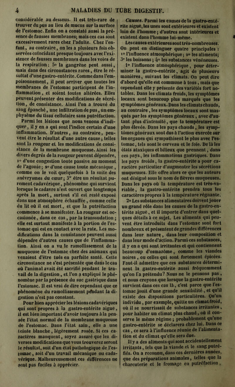 considérable au dessous. Il est très-rare de trouver du pus au lieu de mucus sur la surface de l’estomac. Enfin on a constaté aussi la pré- sence de fausses membranes; mais ces cas sont excessivement rares chez l’adulte. Chez l’en- fant, au contraire, on les a plusieurs fois ob- servées coïncidant presque toujours avec l’exi- stence de fausses membranes dans les voies de la respiration; 5» la gangrène peut aussi, mais dans des circonstances rares, être le ré- sultat d’une gastro-entérite. Comme dans l’em- poisonnement, il peut arriver que toutes les membranes de l’estomac participent de l’in- flammation , et soient toutes altérées. Elles peuvent présenter des modifications de sécré- tion, de consistance. Ainsi l’on a trouvé du sang épanché, une infiltration de pus, ùn em- physème du tissu cellulaire sans putréfaction. Parmi les lésions que nous venons d’indi- quer, il y en a qui sont l’indice certain d’une inflammation. D’autres, au contraire, peu- vent être le résultat d’une autre cause ; telles sont la rougeur et les modifications de consi- stance de la membrane muqueuse. Ainsi les divers degrés de la rougeur peuvent dépendre, i° d’une congestion toute passive au moment de l’agonie; 2°d’une cause toute mécanique , comme on le voit quelquefois à la suite des anévrysmes du cœur; 3° être un résultat pu- rement cadavérique, phénomène qui survient lorsque le cadavre n’est ouvert que longtemps après la mort, surtout s’il est resté exposé dans une atmosphère échauffée, comme celle du lit où il est mort, et que la putréfaction commence à se manifester. La rougeur est oc- casionée, dans ce cas, par la transsudation ; elle est surtout manifeste à la portion de l’es- tomac qui est en contact avec la rate. Les mo- difications dans la consistance peuvent aussi dépendre d’autres causes que de l’inflamma- tion. Ainsi on a vu le ramollissement de la muqueuse de l’estomac chez des animaux qui venaient d’être tués en parfaite santé. Cette circonstance ne s’est présentée que dans le cas où l’animal avait été sacrifié pendant le tra- vail de la digestion, et l’on a expliqué le phé- nomène par la présence du suc gastrique dans l’estomac. 11 est vrai de dire cependant que ce phénomène du ramollissement pdhdant la di- gestion 11’est pas constant. Pour bien apprécier les lésions cadavériques qui sont propres à la gastro-entérite aiguë, il est bien important d’avoir toujours à la pen- sée l’état normal de la membrane muqueuse de l’estomac. Dans l’étal sain, elle a une teinte blanche , légèrement rosée. Si ces ca- ractères manquent, soyez assuré que les di- verses modifications que vous trouverez seront le résultat, soit d’un étal pathologique de l’es- tomac, soit d’un travail mécanique ou cada- vérique. Malheureusement ces différences ne sojiI pas faciles à apprécier. Causes. Parmi les causes de la gastro-enté- rite aiguë,les unes sont extérieures et existent loin de l’homme ; d’autres sont intérieures et existent dans l’homme lui-même. Lescauses extérieures sont très-nombreuses. On peut en distinguer quatre principales : i° l’influence atmosphérique; 2» les aliments; 3° les boissons ; 4° les substances vénéneuses. 1° l’influence atmosphérique , pour déter- miner la gastro-entérite, agit de plusieurs manières, suivant les climats. On peut dire d’abord qu’elle est commune à tous, mais que cependant elle y présente des variétés fort no- tables. Dans les climats froids, les symptômes locaux sont beaucoup plus marqués que les symptômes généraux. Dans les cliraatschauds, au contraire, les symptômes locaux sont mas- qués par les symptômes généraux, avec d’au- tant plus d’intensité, que la température est plus élevée. Dans les pays chauds, les symp- tômes généraux sont dus à l’action exercée sur les organes qui sympathisent le plus avec l’es- tomac , tels sont le cerveau et le foie. De là les états ataxiques et bilieux que prennent, dans ces pays, les inflammations gastriques. Dans les pays froids, la gastro-entérite a pour ca- ractère particulier d’augmenter les sécrétions muqueuses. Elle offre alors ce que les auteurs ont désigné sous le nom de fièvres muqueuses. Dans les pays où la température est très-va- riable, la gastro-entérite prendra tous les caractères propres à la température régnante. 2o Les substances alimentaires doivent jouer un grand rôle dans les causes de la gastro-en- térite aiguë, et il importe d’entrer dans quel- ques détails à ce sujet. Les aliments qui peu- vent être introduits dans l’estomac sont fort nombreux et présentent de grandes différences dans leur nature, dans leur composition et dans leur mode d’action. Parmi ces substances, il y en a qui sont irritantes et qui contiennent beaucoup d’osmazôme, comme les viandes noires , ou celles qui sont fortement épicées. Faut-il admettre que ces substances détermi- nent la gastro-entérite aussi fréquemment qu’on l’a prétendu? Nous ne le pensons pas , et nous croyons que lorsque la gastro-entérite survient dans ces cas là, c’est parce que l’es- tomac jouit d’une grande sensibilité , et qu’il existe des dispositions particulières. Qu’un individu, par exemple, quitte un climat froid, où il se nourrissait de substances irritantes , pour habiter un climat plus chaud, où il con- serve le même régime ; probablement qu’une gastro-entérite se déclarera chez lui. Dans ce cas , ce sera à l’influence réunie de l’alimenta- tion et du climat qu’elle sera due. Il y a des aliments qui sont accidentellement irritants, tels que la viande et le sang putré- fiés. On a reconnu, dans ces dernières années, que des préparations animales, telles que la charcuterie et le fromage en putréfaction,