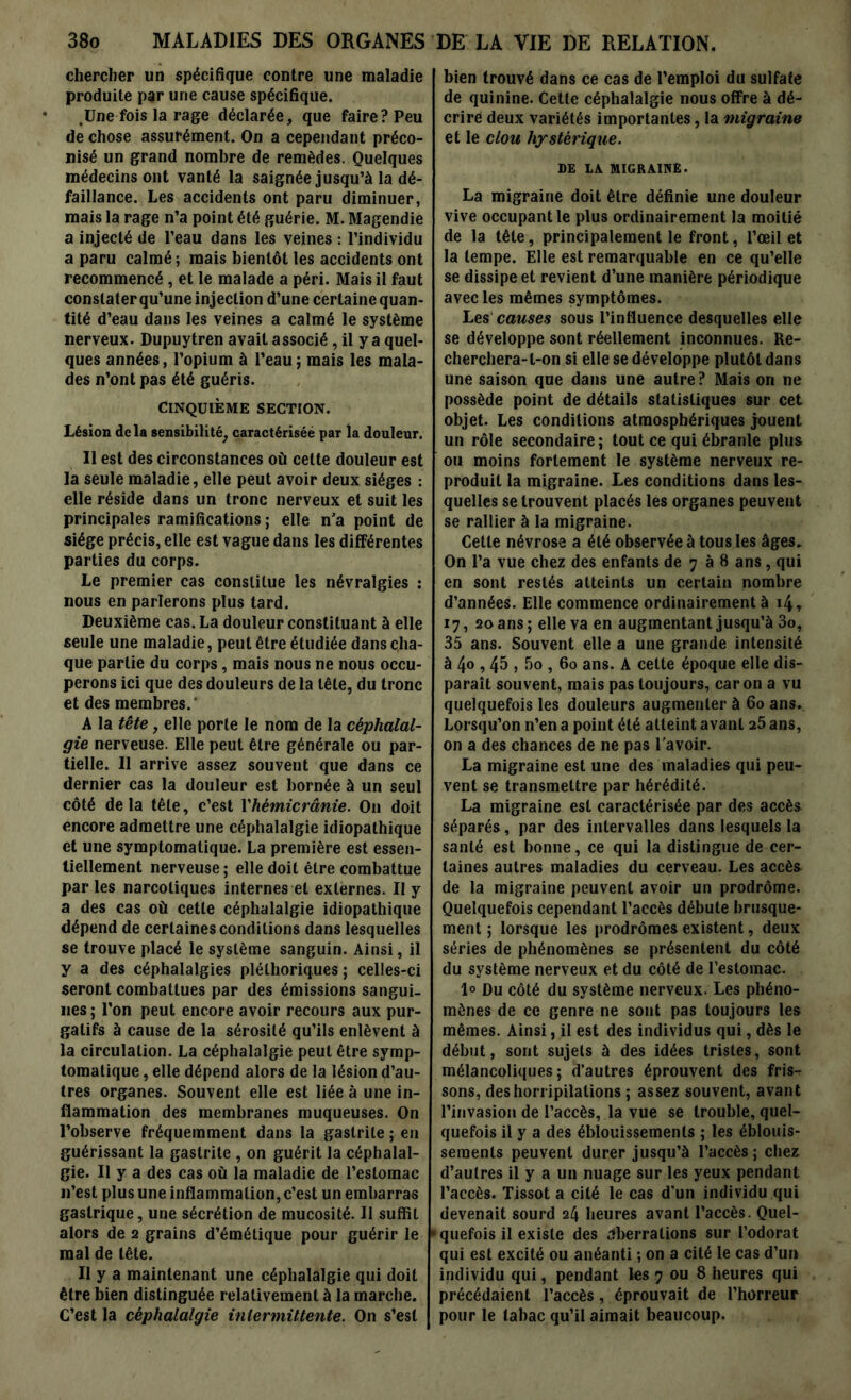 chercher un spécifique contre une maladie produite par une cause spécifique. .Une fois la rage déclarée, que faire? Peu de chose assurément. On a cependant préco- nisé un grand nombre de remèdes. Quelques médecins ont vanté la saignée jusqu’à la dé- faillance. Les accidents ont paru diminuer, mais la rage n’a point été guérie. M. Magendie a injecté de l’eau dans les veines : l’individu a paru calmé ; mais bientôt les accidents ont recommencé, et le malade a péri. Mais il faut constater qu’une injection d’une certaine quan- tité d’eau dans les veines a calmé le système nerveux. Dupuytren avait associé, il y a quel- ques années, l’opium à l’eau ; mais les mala- des n’ont pas été guéris. CINQUIÈME SECTION. Lésion delà sensibilité, caractérisée par la douleur. Il est des circonstances où celte douleur est la seule maladie, elle peut avoir deux sièges : elle réside dans un tronc nerveux et suit les principales ramifications ; elle n’a point de siège précis, elle est vague dans les différentes parties du corps. Le premier cas constitue les névralgies : nous en parlerons plus tard. Deuxième cas. La douleur constituant à elle seule une maladie, peut être étudiée dans cha- que partie du corps, mais nous ne nous occu- perons ici que des douleurs de la tête, du tronc et des membres.' A la tête, elle porte le nom de la céphalal- gie nerveuse. Elle peut être générale ou par- tielle. Il arrive assez souvent que dans ce dernier cas la douleur est bornée à un seul côté delà tête, c’est Yhémicrânie. On doit encore admettre une céphalalgie idiopathique et une symptomatique. La première est essen- tiellement nerveuse; elle doit être combattue par les narcotiques internes et externes. Il y a des cas où cette céphalalgie idiopathique dépend de certaines conditions dans lesquelles se trouve placé le système sanguin. Ainsi, il y a des céphalalgies pléthoriques; celles-ci seront combattues par des émissions sangui- nes; l’on peut encore avoir recours aux pur- gatifs à cause de la sérosité qu’ils enlèvent à la circulation. La céphalalgie peut être symp- tomatique , elle dépend alors de la lésion d’au- tres organes. Souvent elle est liée à une in- flammation des membranes muqueuses. On l’observe fréquemment dans la gastrite ; en guérissant la gastrite , on guérit la céphalal- gie. Il y a des cas où la maladie de l’estomac n’est plus une inflammation, c’est un embarras gastrique, une sécrétion de mucosité. Il suffit alors de 2 grains d’émétique pour guérir le mal de tête. Il y a maintenant une céphalalgie qui doit être bien distinguée relativement à la marche. C’est la céphalalgie intermittente. On s’est bien trouvé dans ce cas de l’emploi du sulfate de quinine. Cette céphalalgie nous offre à dé- crire deux variétés importantes, la migraine et le clou hystérique. DE LA MIGRAINE. La migraine doit être définie une douleur vive occupant le plus ordinairement la moitié de la tête, principalement le front, l’œil et la tempe. Elle est remarquable en ce qu’elle se dissipe et revient d’une manière périodique avec les mêmes symptômes. Les causes sous l’influence desquelles elle se développe sont réellement inconnues. Re- cherchera-t-on si elle se développe plutôt dans une saison que dans une autre ? Mais ori ne possède point de détails statistiques sur cet objet. Les conditions atmosphériques jouent un rôle secondaire; tout ce qui ébranle plus ou moins fortement le système nerveux re- produit la migraine. Les conditions dans les- quelles se trouvent placés les organes peuvent se rallier à la migraine. Cette névrose a été observée à tous les âges. On l’a vue chez des enfants de 7 à 8 ans, qui en sont restés atteints un certain nombre d’années. Elle commence ordinairement à 14, 17, 20 ans; elle va en augmentant jusqu’à 3o, 35 ans. Souvent elle a une grande intensité à 4<> , 45 j 5o , 60 ans. A cette époque elle dis- paraît souvent, mais pas toujours, caron a vu quelquefois les douleurs augmenter à 60 ans. Lorsqu’on n’en a point été atteint avant 25 ans, on a des chances de ne pas l avoir. La migraine est une des maladies qui peu- vent se transmettre par hérédité. La migraine est caractérisée par des accès séparés, par des intervalles dans lesquels la santé est bonne, ce qui la distingue de cer- taines autres maladies du cerveau. Les accès de la migraine peuvent avoir un prodrome. Quelquefois cependant l’accès débute brusque- ment ; lorsque les prodromes existent, deux séries de phénomènes se présentent du côté du système nerveux et du côté de l’estomac. 1° Du côté du système nerveux. Les phéno- mènes de ce genre ne sont pas toujours les mêmes. Ainsi, il est des individus qui, dès le début, sont sujets à des idées tristes, sont mélancoliques; d’autres éprouvent des fris- sons, des horripilations ; assez souvent, avant l’invasion de l’accès, la vue se trouble, quel- quefois il y a des éblouissements ; les éblouis- sements peuvent durer jusqu’à l’accès; chez d’autres il y a un nuage sur les yeux pendant l’accès. Tissot a cité le cas d’un individu qui devenait sourd 24 heures avant l’accès. Quel- quefois il existe des aberrations sur l’odorat qui est excité ou anéanti ; on a cité le cas d’un individu qui, pendant les 7 ou 8 heures qui précédaient l’accès, éprouvait de l’horreur pour le tabac qu’il aimait beaucoup.