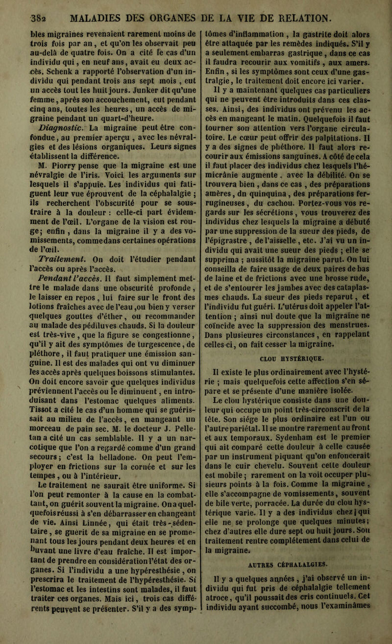 blés migraines revenaient rarement moins de trois fois par an, et qu’on les observait peu au-delà de quatre fois. On a cité le cas d’un individu qui, en neuf ans, avait eu deux ac- cès. Schenk a rapporté l’observation d’un in- dividu qui pendant trois ans sept mois , eut un accès tout les huit jours. Junker dit qu’une femme, après son accouchement, eut pendant cinq ans, toutes les heures, un accès de mi- graine pendant un quart-d’heure. Diagnostic. La migraine peut être con- fondue , au premier aperçu , avec les névral- gies et des lésions organiques. Leurs signes établissent la différence. M. Piorry pense que la migraine est une névralgie de l’iris. Voici les arguments sur lesquels il s’appuie. Les individus qui fati- guent leur vue éprouvent de la céphalalgie ; ils recherchent l’obscurité pour se sous- traire à la douleur : celle-ci part évidem- ment de l’œil. L’organe de la vision est rou- ge; enfin , dans la migraine il y a des vo- missements, commedans certaines opérations de l’œil. Traitement. On doit l’étudier pendant l’accès ou après l’accès. Pendant L’accès. Il faut simplement met- tre le malade dans une obscurité profonde, le laisser en repos , lui faire sur le front des lotions fraîches avec de l’eau ,ou bien y verser quelques gouttes d’éther, ou recommander au malade despédiluves chauds. Si la douleur est très-vive , que la figure se congestionne, qu’il y ait des symptômes de turgescence, de pléthore, il faut pratiquer une émission san- guine. Il est des malades qui ont vu diminuer les accès après quelques boissons stimulantes. On doit encore savoir que quelques individus préviennent l’accès ou le diminuent, en intro- duisant dans l’estomac quelques aliments. Tissot a cité le cas d’un homme qui se guéris- sait au milieu de l’accès, en mangeant un morceau de pain sec. M. le docteur J. Pelle- tan a cité un cas semblable. Il y a un nar- cotique que l’on a regardé comme d’un grand secours ; c’est la belladone. On peut l’em- ployer en frictions sur la cornée et sur les tempes , ou à l’intérieur. Le traitement ne saurait être uniforme. Si l’on peut remonter à la cause en la combat- tant, on guérit souvent la migraine. Ona quel- quefois réussi à s’en débarrasser en changeant de vie. Ainsi Linnée, qui était très-séden- taire , se guérit de sa migraine en se prome- nant tous les jours pendant deux heures et en ,Juvant une livre d’eau fraîche. Il est impor- tant de prendre en considération l’état des or- ganes. Si l’individu a une hypéresthésie , on prescrira le traitement de l’hypéresthésie. Si l’estomac et les intestins sont malades, il faut traiter ces organes. Mais ici, trois cas diffé- rents peuvent se présenter. S’il y a des symp- tômes d’inflammalion , la gastrite doit alors être attaquée par les remèdes indiqués. S’il y a seulement embarras gastrique, dans ce cas il faudra recourir aux vomitifs , aux amers. Enfin, si les symptômes sont ceux d’une gas- tralgie , le traitement doit encore ici varier. 11 y a maintenant quelques cas particuliers qui ne peuvent être introduits dans ces clas- ses. Ainsi, des individus ont prévenu les ac- cès en mangeant le matin. Quelquefois il faut tourner son attention vers l’organe circula- toire. Le cœur peut offrir des palpitations. Il y a des signes de phétbore. 11 faut alors re- courir aux émissions sanguines. A côté de cela il faut placer des individus chez lesquels l’hé- micrânie augmente, avec la débilité. On se trouvera bien , dans ce cas , des préparations amères, dn quinquina, des préparations fer- rugineuses , du cachou. Portez-vous vos re- gards sur les sécrétions, vous trouverez des individus chez lesquels la migraine a débuté par une suppression de la sueur des pieds, de l’épigrastre , de l’aisselle , etc. J’ai vu un in- dividu qui avait une sueur des pieds ; elle se supprima ; aussitôt la migraine parut. On lui conseilla de faire usage de deux paires de bas de laine et de frictions avec une brosse rude, et de s’entourer les jambes avec des cataplas- mes chauds. La sueur des pieds reparut, et l’individu fut guéri. L’utérus doit appeler l’at- tention ; ainsi nul doute que la migraine ne coïncide avec la suppression des menstrues. Dans plusieures circonstances, en rappelant celles-ci, on fait cesser la migraine. CLOU HYSTÉRIQUE. Il existe le plus ordinairement avec l’hysté- rie ; mais quelquefois cette affection s’en sé- pare et se présente d’une manière isolée. Le clou hystérique consiste dans une dou- leur qui occupe un point très-circonscrit de la tête. Son siège le plus ordinaire est l’un ou l’autre pariétal. Use montre rarement au front et aux temporaux. Sydenham est le premier qui ait comparé cette douleur à celle causée par un instrument piquant qu’on enfoncerait dans le cuir chevelu. Souvent celte douleur est mobile ; rarement on la voit occuper plu- sieurs points à la fois. Comme la migraine , elle s’accompagne de vomissements, souvent de bile verte, porracée. La durée du clou hys- térique varie. Il y a des individus chez | qui elle ne se prolonge que quelques minutes; chez d’autres elle dure sept ou huit jours. Sou traitement rentre complètement dans celui de la migraine. AUTRES CÉPHALALGIES. Il y a quelques années, j’ai observé un in- dividu qui fut pris de céphalalgie tellement atroce, qu’il poussait des cris continuels. Cet individu ayant succombé, nous l’examinâmes