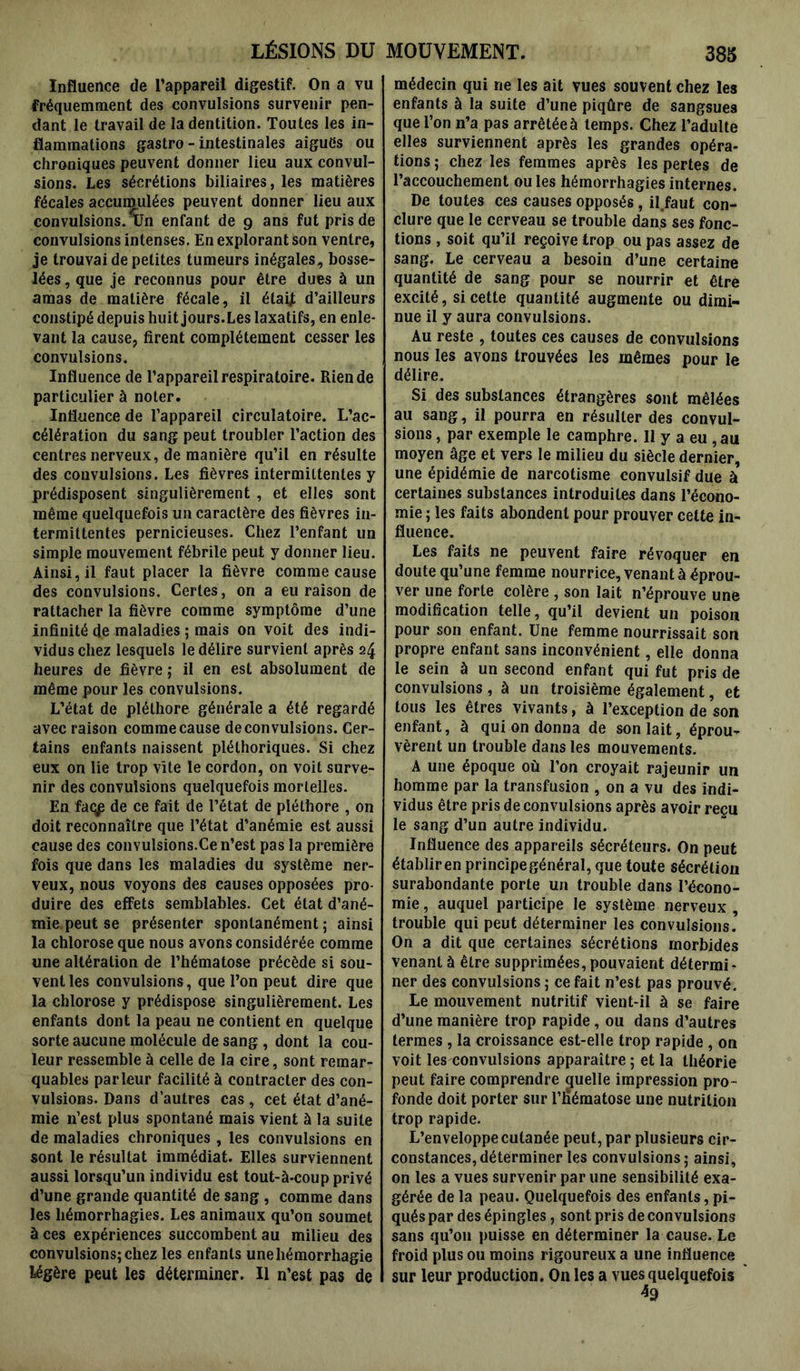 LÉSIONS DU Influence de l’appareil digestif. On a vu fréquemment des convulsions survenir pen- dant le travail de la dentition. Toutes les in- flammations gastro - intestinales aigues ou chroniques peuvent donner lieu aux convul- sions. Les sécrétions biliaires, les matières fécales accumulées peuvent donner lieu aux convulsions. Un enfant de 9 ans fut pris de convulsions intenses. En explorant son ventre, je trouvai de petites tumeurs inégales, bosse- lées, que je reconnus pour être dues à un amas de matière fécale, il élaij d’ailleurs constipé depuis huit jours. Les laxatifs, en enle- vant la cause, firent complètement cesser les convulsions. Influence de l’appareil respiratoire. Rien de particulier à noter. Influence de l’appareil circulatoire. L’ac- célération du sang peut troubler l’action des centres nerveux, de manière qu’il en résulte des convulsions. Les fièvres intermittentes y prédisposent singulièrement , et elles sont même quelquefois un caractère des fièvres in- termittentes pernicieuses. Chez l’enfant un simple mouvement fébrile peut y donner lieu. Ainsi, il faut placer la fièvre comme cause des convulsions. Certes, on a eu raison de rattacher la fièvre comme symptôme d’une infinité de maladies ; mais on voit des indi- vidus chez lesquels le délire survient après 24 heures de fièvre ; il en est absolument de même pour les convulsions. L’état de pléthore générale a été regardé avec raison comme cause de convulsions. Cer- tains enfants naissent pléthoriques. Si chez eux on lie trop vite le cordon, on voit surve- nir des convulsions quelquefois mortelles. En faqp de ce fait de l’état de pléthore , on doit reconnaître que l’état d’anémie est aussi cause des convulsions.Ce n’est pas la première fois que dans les maladies du système ner- veux, nous voyons des causes opposées pro- duire des effets semblables. Cet état d’ané- mie peut se présenter spontanément ; ainsi la chlorose que nous avons considérée comme une altération de l’hématose précède si sou- vent les convulsions, que l’on peut dire que la chlorose y prédispose singulièrement. Les enfants dont la peau ne contient en quelque sorte aucune molécule de sang , dont la cou- leur ressemble à celle de la cire, sont remar- quables parleur facilité à contracter des con- vulsions. Dans d’autres cas , cet état d’ané- mie n’est plus spontané mais vient à la suite de maladies chroniques , les convulsions en sont le résultat immédiat. Elles surviennent aussi lorsqu’un individu est tout-à-coup privé d’une grande quantité de sang , comme dans les hémorrhagies. Les animaux qu’on soumet à ces expériences succombent au milieu des convulsions; chez les enfants une hémorrhagie légère peut les déterminer. Il n’est pas de MOUVEMENT. 385 médecin qui ne les ait vues souvent chez les enfants à la suite d’une piqûre de sangsues que l’on n’a pas arrêtée à temps. Chez l’adulte elles surviennent après les grandes opéra- tions ; chez les femmes après les pertes de l’accouchement ouïes hémorrhagies internes. De toutes ces causes opposés , il faut con- clure que le cerveau se trouble dans ses fonc- tions , soit qu’il reçoive trop ou pas assez de sang. Le cerveau a besoin d’une certaine quantité de sang pour se nourrir et être excité, si cette quantité augmente ou dimi- nue il y aura convulsions. Au reste , toutes ces causes de convulsions nous les avons trouvées les mêmes pour le délire. Si des substances étrangères sont mêlées au sang, il pourra en résulter des convul- sions , par exemple le camphre. 11 y a eu , au moyen âge et vers le milieu du siècle dernier, une épidémie de narcotisme convulsif due à certaines substances introduites dans l’écono- mie ; les faits abondent pour prouver cette in- fluence. Les faits ne peuvent faire révoquer en doute qu’une femme nourrice, venant à éprou- ver une forte colère , son lait n’éprouve une modification telle, qu’il devient un poison pour son enfant. Une femme nourrissait son propre enfant sans inconvénient, elle donna le sein à un second enfant qui fut pris de convulsions , à un troisième également, et tous les êtres vivants, à l’exception de son enfant, à qui on donna de son lait, éprou- vèrent un trouble dans les mouvements. A une époque où l’on croyait rajeunir un homme par la transfusion , on a vu des indi- vidus être pris de convulsions après avoir reçu le sang d’un autre individu. Influence des appareils sécréteurs. On peut établir en principe général, que toute sécrétion surabondante porte un trouble dans l’écono- mie , auquel participe le système nerveux , trouble qui peut déterminer les convulsions. On a dit que certaines sécrétions morbides venant à être supprimées, pouvaient détermi- ner des convulsions ; ce fait n’est pas prouvé. Le mouvement nutritif vient-il à se faire d’une manière trop rapide, ou dans d’autres termes , la croissance est-elle trop rapide , on voit les convulsions apparaître ; et la théorie peut faire comprendre quelle impression pro- fonde doit porter sur l’Hématose une nutrition trop rapide. L’enveloppe cutanée peut, par plusieurs cir- constances, déterminer les convulsions; ainsi, on les a vues survenir par une sensibilité exa- gérée de la peau. Quelquefois des enfants, pi- qués par des épingles, sont pris de convulsions sans qu’011 puisse en déterminer la cause. Le froid plus ou moins rigoureux a une influence sur leur production. On les a vues quelquefois