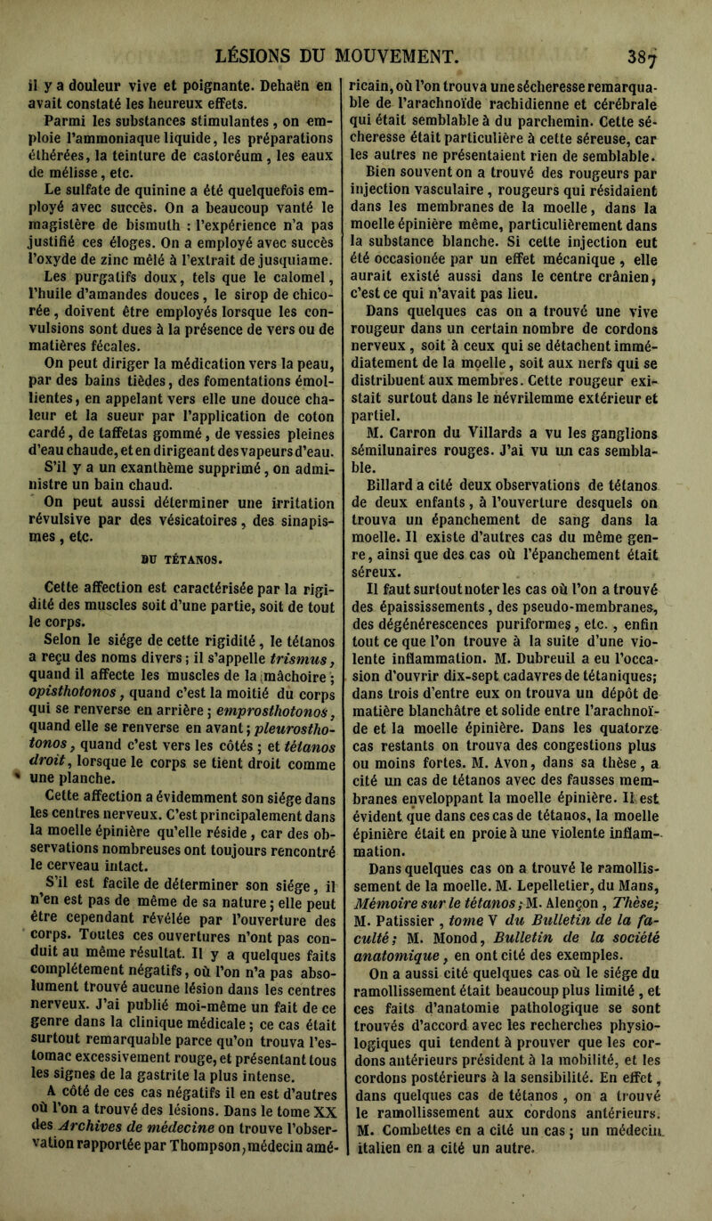 il y a douleur vive et poignante. Dehaën en avait constaté les heureux effets. Parmi les substances stimulantes, on em- ploie l’ammoniaque liquide, les préparations élhérées, la teinture de castoréum, les eaux de mélisse, etc. Le sulfate de quinine a été quelquefois em- ployé avec succès. On a beaucoup vanté le magistère de bismuth : l’expérience n’a pas justifié ces éloges. On a employé avec succès l’oxyde de zinc mêlé à l’extrait de jusquiame. Les purgatifs doux, tels que le calomel, l’huile d’amandes douces, le sirop de chico- rée , doivent être employés lorsque les con- vulsions sont dues à la présence de vers ou de matières fécales. On peut diriger la médication vers la peau, par des bains tièdes, des fomentations émol- lientes, en appelant vers elle une douce cha- leur et la sueur par l’application de coton cardé, de taffetas gommé, de vessies pleines d’eau chaude, et en dirigeant des vapeurs d’eau. S’il y a un exanthème supprimé, on admi- nistre un bain chaud. On peut aussi déterminer une irritation révulsive par des vésicatoires, des sinapis- mes , etc. BU TÉTANOS. Cette affection est caractérisée par la rigi- dité des muscles soit d’une partie, soit de tout le corps. Selon le siège de cette rigidité, le tétanos a reçu des noms divers ; il s’appelle trismus, quand il affecte les muscles de la mâchoire ; opisthotonos, quand c’est la moitié du corps qui se renverse en arrière ; emprosthotonos, quand elle se renverse en avant ; pleurostho- tonos, quand c’est vers les côtés ; et tétanos droit, lorsque le corps se tient droit comme % une planche. Cette affection a évidemment son siège dans les centres nerveux. C’est principalement dans la moelle épinière qu’elle réside , car des ob- servations nombreuses ont toujours rencontré le cerveau intact. S’il est facile de déterminer son siège, il n’en est pas de même de sa nature ; elle peut être cependant révélée par l’ouverture des corps. Toutes ces ouvertures n’ont pas con- duit au même résultat. Il y a quelques faits complètement négatifs, où l’on n’a pas abso- lument trouvé aucune lésion dans les centres nerveux. J’ai publié moi-même un fait de ce genre dans la clinique médicale ; ce cas était surtout remarquable parce qu’on trouva l’es- tomac excessivement rouge, et présentant tous les signes de la gastrite la plus intense. A côté de ces cas négatifs il en est d’autres où l’on a trouvé des lésions. Dans le tome XX des Archives de médecine on trouve l’obser- vation rapportée par Thompson,médecin amé- ricain, où l’on trouva une sécheresse remarqua- ble de l’arachnoïde rachidienne et cérébrale qui était semblable à du parchemin. Cette sé- cheresse était particulière à cette séreuse, car les autres ne présentaient rien de semblable. Bien souvent on a trouvé des rougeurs par injection vasculaire, rougeurs qui résidaient dans les membranes de la moelle, dans la moelle épinière même, particulièrement dans la substance blanche. Si celte injection eut été occasionée par un effet mécanique , elle aurait existé aussi dans le centre crânien, c’est ce qui n’avait pas lieu. Dans quelques cas on a trouvé une vive rougeur dans un certain nombre de cordons nerveux , soit à ceux qui se détachent immé- diatement de la moelle, soit aux nerfs qui se distribuent aux membres. Cette rougeur exi- stait surtout dans le névrilemme extérieur et partiel. M. Carron du Villards a vu les ganglions sémilunaires rouges. J’ai vu un cas sembla- ble. Billard a cité deux observations de tétanos de deux enfants, à l’ouverture desquels on trouva un épanchement de sang dans la moelle. Il existe d’autres cas du même gen- re , ainsi que des cas où l’épanchement était séreux. Il faut surtout noter les cas où l’on a trouvé des épaississements, des pseudo-membranes, des dégénérescences puriformes, etc., enfin tout ce que l’on trouve à la suite d’une vio- lente inflammation. M. Dubreuil a eu l’occa- sion d’ouvrir dix-sept cadavres de tétaniques; dans trois d’entre eux on trouva un dépôt de matière blanchâtre et solide entre l’arachnoï- de et la moelle épinière. Dans les quatorze cas restants on trouva des congestions plus ou moins fortes. M. Avon, dans sa thèse, a cité un cas de tétanos avec des fausses mem- branes enveloppant la moelle épinière. Il est évident que dans ces cas de tétanos, la moelle épinière était en proie à une violente inflam- mation. Dans quelques cas on a trouvé le ramollis- sement de la moelle. M. Lepelletier, du Mans, Mémoire sur le tétanos; M. Alençon , Thèse; M. Pâtissier , tome Y du Bulletin de la fa- culté; M. Monod, Bulletin de la société anatomique} en ont cité des exemples. On a aussi cité quelques cas où le siège du ramollissement était beaucoup plus limité , et ces faits d’anatomie pathologique se sont trouvés d’accord avec les recherches physio- logiques qui tendent à prouver que les cor- dons antérieurs président à la mobilité, et les cordons postérieurs à la sensibilité. En effet, dans quelques cas de tétanos , on a trouvé le ramollissement aux cordons antérieurs. M. Combettes en a cité un cas ; un médecin, italien en a cité un autre.