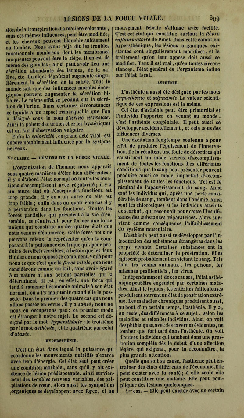 LÉSIONS DE LA siôn de la transpiration.La matière colorante, sous ces mêmes influences, peut être modifiée, et les cheveux peuvent blanchir subitement ou tomber. Nous avons déjà dit les troubles fonctionnels nombreux dont les membranes muqueuses peuvent être le siège. Il en est de même des glandes ; ainsi peut avoir lieu une sécrétion abondante des larmes, de la sa- live, etc. Un objet dégoûtant augmente singu- lièrement la sécrétion de la salive. Tout le monde sait que des influences morales éner- giques peuvent augmenter la sécrétion bi- liaire. Le même effet se produit sur la sécré- tion de l’urine. Dans certaines circonstances ce liquide a un aspect remarquable que l’on a désigné sous le nom d'urine nerveuse. Ainsi la pâleur des urines chez les hystériques est un fait d’observation vulgaire. Enfin la caloricité, ce grand acte vital, est encore notablement influencé par le système nerveux. Ve CLASSE. — LÉSIONS DE LA FORCE VITALE. L’organisation de l’homme nous apparaît sous quatre manières d’être bien différentes : il y a d’abord l’état normal où toutes les fonc- tions s’accomplissent avec régularité 5 il y a un autre état où l’énergie des fonctions est trop grande ; il y en a un autre où elle est trop faible ; enfin dans un quatrième cas il y a perversion dans les fonctions. Toutes les forces partielles qui président à la vie d’en- semble, se réunissent pour former une force unique qui constitue un des quatre états que nous venons d’énumérer.. Cette force nous ne pouvons mieux la représenter qu’en la com- parant à la puissance électrique qui, pour pro- duire des effets sensibles, a besoin que les deux fluides de nom opposé se combinent. Voilà pour nous ce que c’est que la force vitale, que nous considérons comme un fait, sans avoir égard à sa nature ni aux actions partielles qui la déterminent. Il est, en effet, une force qui tend à ramener l’économie animale à son état normal, ou à l’y maintenir quand elle le pos- sède. Dans le premier des quatre cas que nous allons passer en revue, il y a santé; nous ne nous en occuperons pas : ce premier mode est étranger à notre sujet. Le second est dé- signé par le mot hypersthénie ; le troisième par le mot asthénie, et le quatrième par celui d1ataxie. HYPERSTHÉNIE. C’est un état dans lequel la puissance qui coordonne les mouvements nutritifs s’exerce avec trop d’énergie. Cet état seul peut créer une condition morbide, sans qu’il y ait exi- stence de lésion prédisposante. Ainsi survien- nent des troubles nerveux variables, des pal- pitations de cœur. Alors aussi les sympathies organiques se développent avec fqrce, et un FORCE VITALE. 39g mouvement fébrile s’allume avec facilité. C’est cet état qui constitue surtout la fièvre inflammatoire de Pinel. Dans cette condition hypersthénique, les lésions organiques exi- stantes sont singulièrement modifiées , et le traitement qu’on leur oppose doit aussi se modifier. Tant il est vrai, qu’en toutes circon- stances , l’état général de l’organisme influe sur l’état lscal. ASTHÉNIE. L’asthénie a aussi été désignée par les mots hyposthénie et adynamie. La valeur scienti- fique de ces expressions est la même. Cet état d’asthénie peut être primordial et l’individu l’apporter en venant au monde : c’est l’asthénie congéniale. Il peut aussi se développer accidentellement, et cela sous des influences diverses. Une excitation longtemps soutenue a pour effet de produire l’épuisement de l’innerva- tion. De là résultent une foule de désordres qui constituent un mode vicieux d’accomplisse- ment de toutes les fonctions. Les différentes conditions que le sang peut présenter peuvent produire aussi ce mode imparfait d’accom- plissement de toutes les fonctions. Tel est le résultat de l’apauvrissement du sang. Ainsi sont les individus qui, après une perte consi- dérable de sang, tombent dans l’anémie. Ainsi sont les chlorotiques et les individus atteints de scorbut, qui reconnaît pour cause l’insuffi- sance des substances réparatrices. Alors sur- vient comme conséquence l’affaiblissement du système musculaire. L’asthénie peut aussi se développer par l’in- troduction des substances étrangères dans les corps vivants. Certaines substances ont la propriété de déterminer la prostration. Elles agissent probablement en viciant le sang. Tels sont les vénins animaux, les poisons, les miasmes pestilentiels , les virus. Indépendamment de ces causes, l’état asthé- nique peut être engendré par certaines mala- dies. Ainsi le typhus, les entérites folliculeuses produisent souvent un état de prostration extrê- me. Les maladies chroniques produisent aussi, au bout d’un certain temps, l’asthénie. Il y a, au reste , des différences à ce sujet, selon les maladies et selon les individus. Ainsi on voit des phthisiques,avec des cavernes évidentes, ne tomber que fort tard dans l’asthénie. On voit d’autres individus qui tombent dans une pros- tration complète dès le début d’une affection légère qui exigera, pour la reconnaître, la plus grande attention. Quelle que soit sa cause, l’asthénie peut en- traîner des états différents de l’économie.EIle peut exister avec la santé ; à elle seule elle peut constituer une maladie. Elle peut com- pliquer des lésions quelconques. 1er cas. — Elle peut exister avec un certain